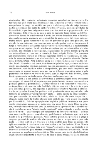 254 MAX WEBER
dominados. São, portanto, sobretudo interesses econômicos concorrentes dos
funcionários que criam esta delimitação fixa, à maneira de uma "competência",
dos poderes de cargo. Na medida em que a tradição sagrada não exige determi-
nados atos oficiais por parte do senhor ou dos servidores, estes são produtos de
livre-arbítrio, e por isso exigem o senhor e os funcionários o pagamento de cada
ato realizado. Este efetua-se de caso a caso ou segundo taxas típicas. A distribui-
ção destas fontes de emolumentos é então um motivo impulsor para a delimita-
ção paulatinamente crescente das atribuições de cada cargo, tal como original-
mente faltava quase totalmente no Estado patrimonial para fins políticos. Em
virtude de seu interesse em emolumentos, os advogados ingleses impuseram à
força o recrutamento dos juízes exclusivamente de seu círculo, e o recrutamento
dos próprios advogados, do círculo' dos aprendizes por estes instruídos, excluin-
do assim, em oposição a outros países, os graduados no direito romano por parte
das universidades e, com isso, a introdução deste próprio direito. Por interesses
em emolumentos lutavam os tribunais seculares contra os eclesiásticos, os tribu-
nais da common lato contra os da chancelaria, os três grandes tribunais (Exche-
quer, Common Pleas, King 's Bench) entre si e contra todas as autoridades judi-
ciais locais. Na maioria dos casos, não foram em primeiro lugar, e nunca exclusiva-
mente, considerações objetivas racionais, mas sim compromissos entre interesses em
emolumentos, que decidiam sobre a competência, que com muita freqüência era
concorrente no mesmo assunto, caso em que os tribunais competiam entre si pela
preferência do público em busca de justiça, com os engodos mais diversos, como
ficções processuais particularmente cômodas, tarefas reduzidas, etc.
Mas este já é um estado de perenidade e estereotipagem muito avançadas
dos cargos, tal como foi alcançado apenas gradualmente mesmo em complexos
políticos grandes e permanentes. O estado inicial é o do funcionário "ocasional",
da incumbência circunscrita pela finalidade objetiva concreta e da seleção segun-
do a confiança pessoal, não segundo a qualificação objetiva. Quando a adminis-
tração de grandes formações políticas está patrimonialmente organizada, toda
tentativa de determinar "competências" acaba - como ocorre de modo caraterís-
tico, por exemplo, no caso da Assíria, ainda na época da maior expansão -
afogada numa maré de títulos oficiais com sentido que varia quase totalmente
por livre-arbítrio. Pois na agregação dos negócios políticos do senhor aos pura-
mente econômicos aparecem os primeiros, por assim dizer, como filiais no exte-
rior, aproveitadas somente em caso de necessidade e oportunidade: a administra-
ção é inicialmente uma "administração ocasional", cuja realização o senhor confia
àquele homem - quase sempre um funcionário da corte ou comensal - que no
caso concreto lhe parece pessoalmente qualificado e, sobretudo: que está mais
ligado a ele por vínculos pessoais. Pois o arbítrio puramente pessoal e a graça e
desgraça pessoal do senhor não são apenas de fato - o que ocorre por toda
parte -, como também de princípio o último padrão para todas as coisas. Isto
aplica-se também à relação entre os dominados e os funcionários. Estes últimos
estão "autorizados" a fazer tudo que "podem", perante o poder da tradição e os
interesses do senhor, para manter a obediência e a eficiência dos súditos. Faltam
as normas e os regulamentos burocráticos. Não apenas cada tarefa não-habitual ou
objetivamente importante é resolvida de caso a caso; procede-se desta maneira
 