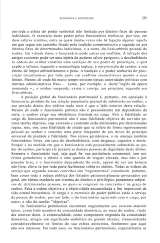 ECONOMIA E SOCIEDADE 255
em toda a esfera do poder senhorial não limitada por direitos fixos de pessoas
individuais. O exercício deste poder pelos funcionários realiza-se, por isso, em
duas esferas vizinhas, entre as quais muitas vezes não há ligação alguma: aquela
em que segue um caminho fixado pela tradição compromissiva e sagrada ou por
direitos fixos de determinados indivíduos, e a outra, do livre-arbítrio pessoal do
senhor. Em virtude disso, o funcionário pode entrar em conflitos. A infração dos
antigos costumes pode ser uma injúria de poderes talvez perigosos, a desobediência
às ordens do senhor constitui uma violação de seu poder de proscrição, a qual
expõe o infrator, segundo a terminologia inglesa, à misericordia do senhor: a seu
direito de impor arbitrariamente a pena. A tradição e o poder senhorial de pros-
crição encontram-se por toda parte em conflitos inconciliáveis quanto a seus
limites. Mesmo ali onde há muito tempo existem típicas autoridades políticas com
distritos administrativos fixos - como, por exemplo, o sherif.! inglês da época
normanda -, o senhor suspende, exime e corrige, em princípio, segundo seu
livre-arbítrio.
A posição global do funcionário patrimonial é, portanto, em oposição à
burocracia, produto de sua relação puramente pessoal de submissão ao senhor, e
sua posição diante dos súditos nada mais é que o lado exterior desta relação.
Mesmo ali onde o funcionário político não é pessoalmente um dependente da
corte, o senhor exige sua obediência ilimitada no cargo. Pois a fidelidade ao
cargo do funcionário patrimonial não é uma fidelidade objetiva do servidor pe-
rante tarefas objetivas, cuja extensão e conteúdo estão delimitados por determinadas
regras, mas, sim, uma fidelidade de criado que se refere de forma rigorosamente
pessoal ao senhor e constitui uma parte integrante de seu dever de princípio
universal de piedade e fidelidade. Nos reinos germânicos, o rei ameaça também
funcionários livres, em caso de desobediência, com desgraça, cegueira e morte.
Porque e na medida em que o funcionário está pessoalmente submetido ao po-
der do senhor, participa ele perante as demais pessoas da dignidade deste último.
Somente o funcionário real, seja qual for sua pertinência estamental, tem nos
reinos germânicos o direito a uma quantia de resgate elevada, mas não o juiz
popular livre, e o funcionário dependente 'da corte, apesar de ser um homem
não-livre, eleva-se por toda parte facilmente sobre os súditos. Todas as ordens de
serviço que segundo nossos conceitos são "regulamentos" constituem, portanto,
bem como toda a ordem pública dos Estados patrimonialmente governados em
geral, em última instância um sistema de direitos e privilégios puramente subjeti-
vos de determinadas pessoas, os quais se originam na concessão e na graça do
senhor. Falta a ordem objetiva e a objetividade encaminhada a fins impessoais da
vida estatal burocrática. O cargo e o exercício do poder público estão a serviço
da pessoa do senhor, por um lado, e do funcionário agraciado com o cargo, por
outro, e não de tarefas "objetivas".
Os funcionários patrimoniais encontram originalmente seu sustento material
típico, como todo membro da comunidade doméstica, na mesa do senhor, vindo
das reservas deste. A comensalidade, como componente originária da comunidade
doméstica, atingiu um significado simbólico de grande alcance, transcendendo
consideravelmente os limites de sua esfera autóctona, fenômeno que aqui
não nos interessa. Em todo caso, os funcionários patrimoniais, especialmente as
 