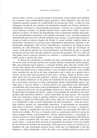 ECONOMIA E SOCIEDADE 21
jetasse sobre o futuro, era até de natureza fortemente conservadora, pois também
ele somente criava propriedade segura, garantia o bem adquirido, mas não dava
nenhuma garantia quanto ao cumprimento de promessas feitas. A idéia de uma
obrigação nascida de um contrato era totalmente estranha aos direitos primitivos.
Obrigações referentes a determinadas prestações e direitos de reclamar alguma
coisa somente existiam, na grande maioria deles, numa única forma: como exi-
gências ex delicto. O direito do prejudicado estava claramente tarifado pela práti-
ca do procedimento expiatório e da tradição vinculada a este. A dívida expiatória
determinada pelo juiz era a dívida autêntica mais antiga, e a partir dela desenvol-
veram-se todas as outras relações de dívida. E, nesse sentido, também todas as
pretensões reclamáveis na justiça eram originalmente pretensões referentes a de-
terminadas obrigações. Não existiu originalmente, tratando-se de disputas entre
membros de clãs diferentes, um processo formal para tratar da devolução de
coisas. Toda queixa apoiava-se, necessariamente, na afirmação de que o acusado
em pessoa tivesse feito um mal expiável à pessoa do acusador. Por isso, além de
não poder haver a queixa referente ao contrato e a reipersecutória, também não
podia existir a queixa de status.
O direito de considerar-se membro de uma comunidade doméstica, de um
clã ou de uma associação política era assunto interno unicamente destes grupos.
Mas, precisamente nesse aspecto, a situação mudou, pois uma das normas bási-
cas de toda espécie de confraternização ou comunidade de piedade era a de que
o irmão não podia levar o irmão perante o juiz ou depor contra ele, nem o podia
fazer membro de um clã ou de uma corporação com o outro ou o patrão com o
cliente, assim como não era possível entre eles a vendeta. Vingar os delitos come-
tidos entre eles era coisa dos espíritos e deuses, do poder sacerdotal de proscri-
ção, do poder doméstico ou da justiça de linchamento da associação. Mas depois
de a associação constituir-se como comunidade militar, dependendo agora a ap-
tidão para o serviço militar e o direito político do nascimento num matrimônio
reconhecido pela associação como perfeitamente válido e não podendo, portan-
to, as pessoas não-livres ou de qualidade inferior ter o direito de portar armas ou
de participar do despojo de guerra, surgiu a' necessidade de estabelecer um meio
jurídico que permitisse definir o status contestado de uma pessoa. Em conexão
com isso começam a surgir as queixas relativas à posse de terras. Com a escassez
crescente, o poder de disposição sobre certas áreas de solo aproveitável tornou-
se o fundamento cada vez mais importante de toda associação - tanto da associ-
ação política quanto da comunidade doméstica. A participação na associação,
com todos os direitos, conferia o direito de participação nas terras, e, reciproca-
mente, somente o proprietário de terras era membro da associação com todos os
direitos de cidadão. Por isso, as disputas entre as associações relativas à posse de
terras sempre tinham, necessariamente, efeitos rei persecutórios: a associação vi-
toriosa recebia as terras disputadas. Com a progressiva apropriação individual do
solo, a parte acusadora não era mais a associação, mas um membro individual
contra outro, e cada um deles recorria ao argumento de possuir a terra em virtude
de seu direito de membro da associação. Num processo relativo ao direito de os
membros de uma associação possuir terras, tinha que ser adjudicado a um dos
litigantes o objeto disputado, a base de toda a sua existência político-social, pois
 
