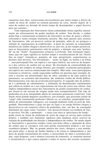 256 MAX WEBER
categorias mais altas, conservaram universalmente por muito tempo o direito de
comer na mesa do senhor ao estarem presentes na corte, mesmo depois de a
mesa do senhor ter deixado há muito tempo de desempenhar o papel decisivo
para seu sustento.
Toda separação dos funcionários desta comunidade íntima significa natural-
mente um afrouxamento do poder imediato do senhor. Sem dúvida, o senhor
podia fixar a remuneração econômica do funcionário na base de graça e arbítrio,
colocando-o numa situação totalmente precária. Mas num aparato mais extenso
de funcionários, não era possível realizar tal princípio, além de ser perigosa a
infração de regulamentos já estabelecidos. A partir do sustento na comunidade
doméstica do senhor chegou a desenvolver-se, por isso, já nos tempos primitivos,
para os funcionários patrimoniais com lar próprio, a dotação com uma "preben-
da" ou um "feudo". Examinaremos primeiro a prebenda. Esta instituição impor-
tante, que em regra significa ao mesmo tempo o reconhecimento de um "direito
fixo ao cargo", tratando-se, portanto, de uma apropriação, experimentou os
destinos mais diversos. Era inicialmente - assim, no Egito, na Assíria e na China
- uma participação fixa, em espécie e em regra vitalícia, nas reservas da despen-
sa e dos celeiros do senhor (rei ou deus). Da dissolução da comensalidade dos
sacerdotes dos templos no antigo Oriente, por exemplo, resultaram participaçôes
em espécie nas reservas armazenadas dos templos. Mais tarde, estas participaçôes
tornaram-se alienáveis, sendo negociadas também em parcelas (por exemplo, di-
reito a receitas em determinados dias do mês), tratando-se de uma espécie de
precursores, na economia não-monetária, das modernas rendas da dívida pública.
Denominaremos este tipo de prebenda participativa. O segundo tipo de preben-
da é a prebenda de emolumentos: a atribuição de determinados emolumentos
que cabem ao senhor ou a seu representante em troca de certos atas oficiais. Esta
implica independência maior dos funcionários da gestão orçamentária do senhor,
por basear-se em receitas de origem ainda mais extrapatrimonial. Este tipo de
prebendas era já na Antiguidade objeto de transaçôes puramente comerciais. Uma
fração muito grande daqueles sacerdócios, por exemplo, que possuíam caráter de
"cargo" (não constituindo profissôes liberais ou, ao contrário, propriedade here-
ditária de determinadas linhagens), era ocupada mediante leilão na polis da Anti-
guidade. Desconhecemos o grau em que no Egito e no antigo Oriente chegou a
desenvolver-se um comércio efetivo de prebendas, mas, em face da concepção
dominante do cargo como "sustento", este desenvolvimento era também ali mui-
to provável. Por fim, a prebenda - e neste caso mais se aproximava do feudo -
podia existir na forma da atribuição de terras de cargo ou serviço para usufruto
próprio, e também este fenômeno sigificava uma mudança muito sensível da
situação do prebendado em direção à independência do senhor. De modo algum
os funcionários e guerreiros sempre viram com bons olhos a separação da mesa
do senhor que os carregava com uma gestão orçamentária própria e um risco
econômico próprio. Mas, na grande maioria dos casos, obrigava a esta medida,
por parte deles, o desejo de fundar famílias e de tornar-se independente e, por
parte da gestão orçamentária do senhor, a necessidade de alijar a economia pró-
pria, cujas despesas, com o número crescente de comensais, se tornaram imensas
e incontroláveis e que estava exposta a todos os acasos das receitas oscilantes.
 