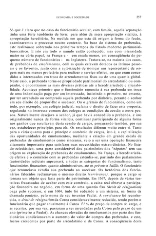 ECONOMIA E SOCIEDADE 257
Só que é claro que no caso do funcionário secular, com família, aquela separação
tinha uma forte tendência de levar, para além da mera apropriação vitalícia, à
apropriação hereditária. Na medida em que esta dá origem à forma do feudo,
examinaremos o processo noutro contexto. Na base do sistema de prebendas,
este realizou-se sobretudo nos primeiros tempos do Estado moderno patrimonial-
burocrático. E isto em todo o mundo então conhecido, mas com intensidade
maior na cúria papal, na França e - em escala menor, em conseqüência do pe-
queno número de funcionários - na Inglaterra. Tratava-se, na maioria dos casos,
de prebendas de emolumentos, com as quais estavam dotados os íntimos pesso-
ais e os favoritos, junto com a autorização de nomear um representante de ori-
gem mais ou menos proletária para realizar o serviço efetivo, ou que eram conce-
didas a interessados em troca de arrendamentos fixos ou de uma quantia global.
Neste caso, a prebenda torna-se propriedade patrimonial do arrendatário ou com-
prador, e encontramos as mais diversas práticas até a hereditariedade e alienabi-
lidade. Acontece primeiro que o funcionário renuncia à sua prebenda em troca
de uma indenização paga por um interessado, insistindo o primeiro, no entanto,
por ter arrendado ou comprado aquela prebenda por dinheiro, perante o senhor
em seu direito de propor-lhe o sucessor. Ou o grêmio de funcionários, como um
todo, por exemplo, um colégio judicial, reclama o direito de fazer esta proposta,
regulando no interesse comum dos colegas as condições da cessão a outra pes-
soa. Naturalmente desejava o senhor, já que havia concedido a prebenda, e isto
originalmente nunca de forma vitalícia, continuar participando de alguma forma
nos ganhos que resultavam desta cessão de cargos, procurando também, por sua
vez, estabelecer princípios para ela. Os resultados diferem muito entre si. Tanto
para a cúria quanto para o príncipe o comércio de cargos, isto é, a capitalização
das oportunidades de emolumentos, mediante a criação em grande escala de
prebendas de emolumentos como sinecuras, veio a ser uma operação financeira
altamente importante para satisfazer suas necessidades extraordinárias. No Esta-
do eclesiástico, uma parte considerável dos patrimônios dos "népotes" tem sua
origem na exploração de prebendas de emolumentos. Na França, a hereditarieda-
de efetiva e o comércio com as prebendas estendia-se, partindo dos parlamentos
(autoridades judiciais supremas), a todas as categorias do funcionalismo, tanto
funcionários financeiros quanto administrativos, até os prévots e baíllís. O funcionário
que renunciava vendia sua prebenda ao sucessor. Os herdeiros dos funcio-
nários falecidos reclamavam o mesmo direito (survívance), porque o cargo se
tornara um objeto que fazia parte do patrirnônio. Em 1567, depois de várias ten-
tativas fracassadas de acabar com este comércio, a caixa real obteve a participa-
ção financeira no negócio, em forma de uma quantia fixa (droít de résígnatíon)
paga pelo sucessor, e em 1604, tudo foi reduzido a um sistema, na forma da
chamada paulette, pelo nome de seu inventor Paulet. A survívance foi reconhe-
cida, o droit de résignation da Coroa consideravelmente reduzido, tendo porém o
funcionário que pagar anualmente à Coroa 12
/3 % do preço de compra do cargo, e
as receitas, por sua vez, passaram a ser arrendadas pela Coroa pelo prazo de um
ano (primeiro a Paulet). As chances elevadas de emolumentos por parte dos fun-
cionários condicionavam o aumento do valor de compra das prebendas, e este,
lucros crescentes por parte do arrendatário e da Coroa. A conseqüência desta
 