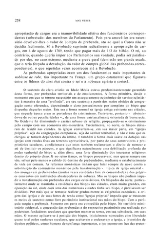 258 MAX WEBER
apropriação de cargos era a inamovibilidade efetiva dos funcionários correspon-
dentes (sobretudo: dos membros do Parlamento). Pois para amovê-los era neces-
sário devolver-lhes o valor de compra da prebenda, ato ao qual a Coroa não se
decidia facilmente. Só a Revolução suprimiu radicalmente a apropriação de car-
gos, em 4 de agosto de 1789, tendo que pagar mais de 1/3 de bilhão. O rei, ao
contrário, quando queria impor aos Parlamentos sua vontade, podia ser paralisa-
do por eles, no caso extremo, mediante a greve geral (demissão em grande escala,
que o teria forçado à devolução do valor de compra global das prebendas corres-
pondentes), o que repetidas vezes aconteceu até a Revolução.
As prebendas apropriadas eram um dos fundamentos mais importantes da
noblesse de robe, tão importante n~ França, um grupo estamental que figurava
entre os líderes do tiers état contra o rei e a nobreza agrária e cortesã.
o sustento do clero cristão da Idade Média estava predominantemente garantido
desta forma, por prebendas territoriais e de emolumentos. A forma primitiva, desde o
momento em que se tornou necessário um asseguramento econômico do serviço eclesiás-
tico à maneira de uma "profissão", era seu sustento a partir dos meios obtidos da congre-
gação como oferendas, dependendo o clero pessoalmente por completo do bispo que
dispunha daqueles meios. Esta era a forma normal na igreja antiga existente nas cidades,
que naquela época eram as portadoras do cristianismo. Tratava-se, portanto - abstrain-
do-se de outras peculiaridades -, de uma forma patriarcalmente orientada da burocracia.
No Ocidente foi diminuindo o caráter urbano da religião, propagando-se o cristianismo
pelo campo com sua economia não-monetária. Parcialmente, no norte, os bispos deixa-
ram de residir nas cidades. As igrejas convertem-se, em sua maior parte, em "igrejas
próprias", seja da congregação camponesa, seja do senhor territorial, e não é raro que os
clérigos se tornem dependentes do último. E também a forma mais suave da dotação das
igrejas com rendas fixas ou terrenos aproveitáveis, por parte de seus construtores e pro-
prietários seculares, condicionava que estes também reclamavam o direito de nomear e
até de destituir os párocos, o que significava naturalmente uma debilitação profunda do
poder senhorial do bispo e, além disso, uma forte diminuição dos interesses religiosos
dentro do próprio clero. Já no reino franco, os bispos procuravam, mas quase sempre em
vão, salvar pelo menos o cabido do destino de prebendados, mediante o estabelecimento
da vida em comum. As reformas monásticas tinham que lutar sempre de novo contra a
substituição do comunismo monástico pela transformação - típica da igreja oriental -
dos monges em prebendados (muitas vezes residentes fora da comunidade) e dos própri-
os conventos em instituições abastecedoras da nobreza. Mas os bispos não podiam impe-
dir a transformação em prebendas dos cargos eclesiásticos. Os bispados do norte, particu-
larmente onde se mantinha a residência dos bispos nas cidades, eram muito grandes, em
oposição ao sul, onde cada uma das numerosas cidades tinha seu bispo, e precisavam ser
divididos. Por mais que se tentasse realizar gradualmente as exigências canõnicas, a ori-
gem das igrejas e de suas fontes de renda como "igrejas próprias" impedia que se tratassem
os meios de sustento como livre patrimônio institucional nas mãos do bispo. Com a paró-
quia surgiu a prebenda. Somente em parte era concedida pelo bispo. No território missi-
onário ocidental, a concessão das prebendas e do respectivo patrimônio era realizada por
poderosos fundadores seculares que queriam manter as terras, em sua substância, em suas
mãos. O mesmo aplicava-se à posição dos bispos, inicialmente nomeados com liberdade
quase total pelos senhores seculares, que aceitavam e ordenavam a igreja, e investidos de
direitos políticos, como homens de confiança importantes, e isto mesmo em face das preten-
 