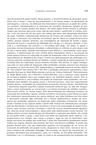ECONOMIA E SOCIEDADE 259
sões de primazia do poder central. Desta maneira, o desenvolvimento da hierarquia eclesi-
ástica veio a tomar o rumo da descentralização e, ao mesmo tempo, da apropriação da
patronagem e, com isso, da submissão dos funcionários eclesiásticos ao poder dos senho-
res seculares, transformando-se os primeiros em sacerdotes domésticos dotados de pre-
bendas ou em vassalos feudais dos últimos. De modo algum foram somente os príncipes
feudais que queriam aproveitar como mão-de-obra barata e qualificada os clérigos letra-
dos, livres dos laços do clã, dos quais não tinham que temer uma apropriação hereditária
do cargo. Também a administração ultramarina de Veneza, por exemplo, estava nas mãos
de igrejas e conventos, até a luta das investiduras, que fez época na criação da burocracia
urbana, porque naquele momento, em conseqüência da separação de Estado e Igreja,
deixaram de existir o juramento de fidelidade dos clérigos e a iniciativa eleitoral, o con-
trole e a confirmação das eleições e a investidura pelo doge. Até então, as igrejas e
conventos haviam diretamente arrendado e administrado as colônias ou pelo menos sido
de fato o centro delas, atuando internamente como árbitros e, externamente, como repre-
sentantes. A administração do reino alemão pelos imperadores sálicos e sua posição de
poder política baseava-se sobretudo no poder de disposição sobre os bens eclesiásticos e
especialmente na obediência dos bispos. Contra este aproveitamento das prebendas ecle-
siásticas para fins seculares dirigiu-se também a reação conhecida da época gregoriana. O
resultado dela era importante, porém bastante limitado. Sem dúvida, os papas consegui-
ram cada vez mais poder de disposição sobre prebendas vencidas, processo que alcançou
seu apogeu no início do século XIV. Naquela época, a prebenda tornou-se um dos objetos
da "luta cultural" dos séculos XIV e XV. Pois a prebenda eclesiástica representava a base
daqueles bens que na Idade Média estavam a serviço da "cultura intelectual". Particularmente
na Idade Média tardia, até a Reforma e Contra-Reforma, veio a constituir a base material
da existência daquela classe que naquela época era portadora daquela cultura. Pois os
papas, ao dotarem as universidades com poder de disposição sobre prebendas, mas con-
cedendo estas também, em grande escala, a favoritos pessoais, entre eles especialmente
homens doutos, exonerados do cumprimento pessoal dos deveres oficiais, possibilitavam
o nascimento daquela específica camada intelectual medieval que, ao lado dos monges,
tinha a maior participação na conservação e no desenvolvimento do trabalho científico.
Provocavam, porém, ao mesmo tempo, pela desconsideração das diferenças nacionais na
concessão das prebendas, aquela violenta resistência nacionalista contra Roma por parte
dos intelectuais, particularmente dos países nórdicos, que tinha influência tão forte sobre
o movimento conciliar. Mas sobretudo reis e barões apoderavam-se sempre de novo,
apesar das proibições canônicas, da disposição sobre prebendas eclesiásticas. Em maior
escala o fizeram os reis ingleses desde o século XIII. Faziam isto sobretudo para conseguir
mão-de-obra barata e leal para seus escritórios e livrar-se da necessidade de manter minis-
teriais, cujos serviços estavam vinculados a terras de serviço hereditariamente apropria-
das, além de serem estereotipados e inúteis para uma administração central racional. Um
clérigo solteiro era mais barato do que um funcionário a sustentar uma família. Em virtude
de seu poder sobre a igreja, o qual neste caso tinha um significado muito material, o rei
proporcionava aos clérigos, que vieram a ocupar o lugar do tipo de funcionário mais
antigo em escala tão grande que ainda hoje o nome dos funcionários permanentes (c/erc)
lembra sua origem, pensões provenientes dos bens eclesiásticos (collatto). O poder dos
grandes barões fazia com que disposições próprias ou conseguidas do rei, acerca da
concessão de prebendas em grande escala, chegassem às mãos deles. Iniciou-se um ex-
tenso comércio de prebendas (brocage). Daí resultam, na época do conciliarismo, as
posições alternantes dos participantes, cúria, rei e barões, na luta pelas prebendas. Ora
enfrentam o rei e o Parlamento o papa, ao tratar-se da monopolização das prebendas em
 