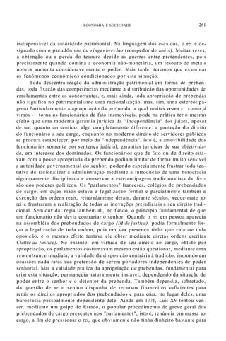 ECONOMIA E SOCIEDADE 261
indispensável da autoridade patrimonial. Na linguagem dos escaldos, o rei é de-
signado com o pseudônimo de ringenbrecher (rompedor de anéis). Muitas vezes,
a obtenção ou a perda do tesouro decide as guerras entre pretendentes, pois
precisamente quando domina a economia não-monetária, um tesouro de metais
nobres aumenta consideravelmente o poder. Mais tarde, teremos que examinar
os fenômenos econômicos condicionados por esta situação.
Toda descentralização da administração patrimonial em forma de preben-
das, toda fixação das competências mediante a distribuição das oportunidades de
emolumentos entre os concorrentes, e, mais ainda, toda apropriação de prebendas
não significa no patrimonialismo uma racionalização, mas, sim, uma estereotipa-
gemo Particularmente a apropriação da prebenda, a qual muitas vezes - como já
vimos - torna os funcionários de fato inamovíveis, pode na prática ter o mesmo
efeito que uma moderna garantia jurídica da "independência" dos juízes, apesar
de ser, quanto ao sentido, algo completamente diferente: a proteção do direito
do funcionário a seu cargo, enquanto no moderno direito de servidores públicos
se procura estabelecer, por meio da "independência", isto é, a amovibilidade dos
funcionários somente por sentença judicial, garantias jurídicas de sua objetivida-
de, em interesse dos dominados. Os funcionários que de fato ou de direito esta-
vam com a posse apropriada da prebenda podiam limitar de forma muito sensível
a autoridade governamental do senhor, podendo especialmente frustrar toda ten-
tativa de racionalizar a administração mediante a introdução de uma burocracia
rigorosamente disciplinada e conservar a estereotipagem tradicionalista da divi-
são dos poderes políticos. Os "parlamentos" franceses, colégios de prebendados
de cargo, em cujas mãos estava a legalização formal e parcialmente também a
execução das ordens reais, reiteradamente deram, durante séculos, xeque-mate ao
rei e frustraram a realização de todas as inovações prejudiciais a seu direito tradi-
cional. Sem dúvida, regia também ali, no fundo, o princípio fundamental de que
um funcionário não devia contrariar o senhor. Quando o rei em pessoa aparecia
na assembléia dos prebendados de cargo (lit de justice), podia formalmente for-
çar a legalização de toda ordem, pois em sua presença tinha que calar-se toda
oposição, e o mesmo efeito tentava ele obter mediante diretas ordens escritas
Clettre de justice). No entanto, em virtude de seu direito ao cargo, obtido por
apropriação, os parlamentos costumavam mesmo então questionar, mediante uma
remontrance imediata, a validade da disposição contrária à tradição, impondo em
ocasiões nada raras sua pretensão de serem portadores independentes de poder
senhorial. Mas a validade prática da apropriação de prebendas, fundamental para
criar esta situação, permanecia naturalmente instável, dependendo da situação de
poder entre o senhor e o detentor da prebenda. Também dependia, sobretudo,
da questão de se o senhor dispunha de recursos financeiros suficientes para
remir os direitos apropriados dos prebendados e para criar, no lugar deles, uma
burocracia pessoalmente dependente dele. Ainda em 1771, Luís XV tentou ven-
cer, mediante um golpe de Estado, o popular procedimento de greve geral dos
prebendados de cargo presentes nos "parlamentos", isto é, renúncia em massa ao
cargo, a fim de pressionar o rei, que obviamente não tinha dinheiro bastante para
 