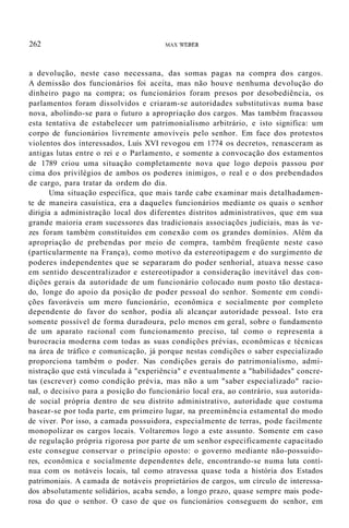 262 MAX WEBER
a devolução, neste caso necessana, das somas pagas na compra dos cargos.
A demissão dos funcionários foi aceita, mas não houve nenhuma devolução do
dinheiro pago na compra; os funcionários foram presos por desobediência, os
parlamentos foram dissolvidos e criaram-se autoridades substitutivas numa base
nova, abolindo-se para o futuro a apropriação dos cargos. Mas também fracassou
esta tentativa de estabelecer um patrimonialismo arbitrário, e isto significa: um
corpo de funcionários livremente amovíveis pelo senhor. Em face dos protestos
violentos dos interessados, Luís XVI revogou em 1774 os decretos, renasceram as
antigas lutas entre o rei e o Parlamento, e somente a convocação dos estamentos
de 1789 criou uma situação completamente nova que logo depois passou por
cima dos privilégios de ambos os poderes inimigos, o real e o dos prebendados
de cargo, para tratar da ordem do dia.
Uma situação específica, que mais tarde cabe examinar mais detalhadamen-
te de maneira casuística, era a daqueles funcionários mediante os quais o senhor
dirigia a administração local dos diferentes distritos administrativos, que em sua
grande maioria eram sucessores das tradicionais associações judiciais, mas às ve-
zes foram também constituídos em conexão com os grandes domínios. Além da
apropriação de prebendas por meio de compra, também freqüente neste caso
(particularmente na França), como motivo da estereotipagem e do surgimento de
poderes independentes que se separaram do poder senhorial, atuava nesse caso
em sentido descentralizador e estereotipador a consideração inevitável das con-
dições gerais da autoridade de um funcionário colocado num posto tão destaca-
do, longe do apoio da posição de poder pessoal do senhor. Somente em condi-
ções favoráveis um mero funcionário, econômica e socialmente por completo
dependente do favor do senhor, podia ali alcançar autoridade pessoal. Isto era
somente possível de forma duradoura, pelo menos em geral, sobre o fundamento
de um aparato racional com funcionamento preciso, tal como o representa a
burocracia moderna com todas as suas condições prévias, econômicas e técnicas
na área de tráfico e comunicação, já porque nestas condições o saber especializado
proporciona também o poder. Nas condições gerais do patrimonialismo, admi-
nistração que está vinculada à "experiência" e eventualmente a "habilidades" concre-
tas (escrever) como condição prévia, mas não a um "saber especializado" racio-
naI, o decisivo para a posição do funcionário local era, ao contrário, sua autorida-
de social própria dentro de seu distrito administrativo, autoridade que costuma
basear-se por toda parte, em primeiro lugar, na preeminência estamental do modo
de viver. Por isso, a camada possuidora, especialmente de terras, pode facilmente
monopolizar os cargos locais. Voltaremos logo a este assunto. Somente em caso
de regulação própria rigorosa por parte de um senhor especificamente capacitado
este consegue conservar o princípio oposto: o governo mediante não-possuido-
res, econômica e socialmente dependentes dele, encontrando-se numa luta contí-
nua com os notáveis locais, tal como atravessa quase toda a história dos Estados
patrimoniais. A camada de notáveis proprietários de cargos, um círculo de interessa-
dos absolutamente solidários, acaba sendo, a longo prazo, quase sempre mais pode-
rosa do que o senhor. O caso de que os funcionários conseguem do senhor, em
 