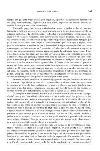 ECONOMIA E SOCIEDADE 263
tempos em que este precisa deles com urgência, a promessa de poderem permanecer
no cargo vitaliciamente, seguidos por seus filhos, repete-se no mundo inteiro, da
mesma forma que no reino merovíngio.
Com todo progresso da apropriação dos cargos, o poder senhorial, particu-
larmente o político, desintegra-se, por um lado, para formar toda uma coleção de
direitos senhoriais de determinados indivíduos, pessoalmente apropriados por
meio de privilégios especiais, com delimitações muito diversas, nas quais, uma
vez estabelecidas, o senhor não pode tocar sem provocar resistência perigosa por
parte dos interessados nos cargos - um complexo, portanto, que é rígido, inca-
paz de adaptar-se a tarefas novas e inacessível à regulamentação abstrata, con-
trastando carateristicamente as "competências" objetiva e abstratamente organiza-
das e, em caso necessário, sempre reorganizáveis da estrutura burocrática. E por
outro lado existe, nas áreas em que não se realizou aquela apropriação de cargos,
a arbitrariedade em princípio totalmente livre do senhor, a qual delega sem restri-
ções a favoritos pessoais particularmente as tarefas e posições novas que não
caem na área das competências apropriadas. A "associação patrimonial" política,
como um todo, pode aproximar-se mais do esquema estereotipado ou mais do
arbitrário. O primeiro caso predominava no Ocidente, o segundo, em considerá-
vel grau, no Oriente, onde os fundamentos teocráticos e patrimonial-militares do
poder, usurpado por novos conquistadores, interferiam fortemente no processo
de descentralização e apropriação, natural por outra parte.
Durante aquele processo de estereotipagem os antigos funcionários da cor-
te tornam-se dignitários puramente representativos e sinecuristas, particularmen-
te quando se trata de funcionários de grandes senhores, os quais tendem cada
vez mais a aceitar como funcionários áulicos, em vez de homens não-livres, se-
nhores nobres que naturalmente se recusam a cuidar de assuntos triviais.
O complexo patrimonial político não conhece nem o conceito de "compe-
tência" nem o de "autoridade administrativa" no sentido atual das palavras, e isto
tanto menos quanto maior a apropriação. A.separação de assuntos oficiais e pri-
vados, património oficial e privado e a correspondente autoridade senhorial dos
funcionários encontra-se apenas razoavelmente realizada no tipo arbitrário, di-
minuindo com o avanço do sistema de prebendas e apropriação. Na Idade Média,
a igreja procurou impedir a livre disposição sobre a propriedade procedente de
prebendas pelo menos para o caso de morte. Por outro lado, porém, incluiu o
poder secular temporariamente em seu ius spolii também a propriedade privada
dos clérigos falecidos. Mas pelo menos no sistema de apropriação plena coinci-
dem na prática o património oficial e o privado.
De modo geral falta ao cargo baseado em relações de subordinação pura-
mente pessoais a idéia do dever oficial objetivo. O que existe neste sentido
desaparece completamente quando se trata o cargo como prebenda ou bem apro-
priado. O exercício do poder é em primeiro lugar um direito senhorial pessoal do
funcionário; fora dos limites fixos da tradição sagrada decide também ele, como
o senhor, de caso a caso, isto é, segundo arbítrio e graça pessoal. Por conseguin-
te, o Estado patrimonial é, na área da formação do direito, o representante típico
 