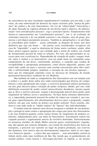 264 MAX WEBER
da coexistência de uma vinculação inquebrantável à tradição, por um lado, e, por
outro, de uma substituição do domínio de regras racionais pela "justiça de gabi-
nete" do senhor e de seus funcionários. Em vez da "objetividade" burocrática e
do ideal, baseado na vigência abstrata de um direito igual e objetivo, da adminis-
tração "sem considerações pessoais", rege o princípio oposto. Simplesmente tudo
baseia-se expressamente em "considerações pessoais", isto é, na avaliação do
solicitante concreto e de seu pedido concreto e em relações, atos de graça, pro-
messas e privilégios puramente pessoais. Também as apropriações e os privilégi-
os concedidos pelo senhor - assim, sobretudo, as doações de terras, por mais
definitiva que seja sua forma - são muitas vezes considerados revogáveis em
caso de "ingratidão", a qual se determina de forma muito vacilante, sendo, além
disso, pouco seguros quanto a sua validade após a morte do senhor, em virtude
da interpretação pessoal de todas as relações. Por isso, são apresentados ao su-
cessor para este cconfirmá-los. Dependendo da situação de poder, sempre instá-
vel, entre o senhor e os funcionários, este ato pode tanto ser entendido como
cumprimento de um dever, constituindo, portanto, o caminho que conduz da
revogabilidade à apropriação permanente, como direito adquirido, quanto, por
outro lado, pode ser para o sucessor uma ocasião conveniente para abrir cami-
nho à arbitrariedade própria, mediante a cassação de tais direitos especiais -
meio que foi empregado repetidas vezes no processo de formação do Estado
patrimonial-burocrático ocidental da era Moderna.
Mas também ali onde as competências dos funcionários em sua relação com
o senhor e o poder deste sobre eles estão estereotipados por direitos de compa-
nheiros e pela apropriação dos cargos, o exercício puramente prático permanece
em alto grau decisivo para a situação de poder recíproca, dando, por isso, toda
debilitação ocasional do poder central razoavelmente duradoura, mesmo aquela
que se deve a motivos pessoais, origem à desintegração parcial deste poder, pelo
surgimento de hábitos novos e prejudiciais. Na base desta estrutura administrati-
va, a capacidade puramente pessoal do senhor de impor sua vontade é, por isso,
em grau especificamente alto absolutamente decisiva para a proporção, sempre
instável, em que este realiza na prática seu poder nominal. Neste sentido, cha-
mou-se com toda razão as "idades médias" de "épocas" das individualidades.
O senhor tenta de maneira mais diversa assegurar a unidade de sua domina-
ção e protegê-la tanto contra a apropriação dos cargos por parte dos funcionários
e de seus herdeiros quanto contra outras formas de surgimento de poderes se-
nhoriais, independentes dele, nas mãos de funcionários. Inicialmente realiza isto
viajando pessoal e regularmente através do território dominado. Particularmente
os monarcas alemães da Idade Média estavam quase continuamente viajando,
mas não apenas por estarem obrigados, em virtude da insuficiência dos meios de
transporte, a procurar seu sustento no lugar da própria produção, nas reservas
dos domínios. Este motivo não era absolutamente imperioso: tanto os reis ingle-
ses e franceses quanto - o único fato que importa - suas autoridades centrais já
tinham muito cedo uma residência de fato fixa (ainda que só gradualmente em
sentido jurídico, como mostra o ubicunque fuerimus in Anglia), e, do mesmo
 