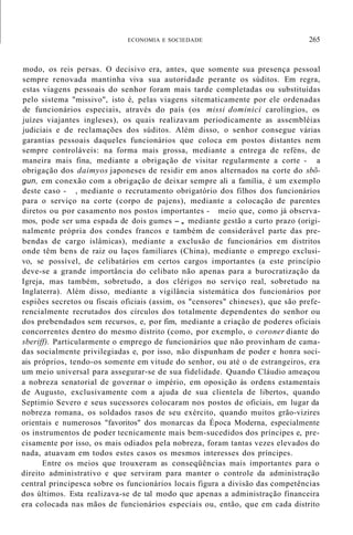 ECONOMIA E SOCIEDADE 265
modo, os reis persas. O decisivo era, antes, que somente sua presença pessoal
sempre renovada mantinha viva sua autoridade perante os súditos. Em regra,
estas viagens pessoais do senhor foram mais tarde completadas ou substituídas
pelo sistema "missivo", isto é, pelas viagens sitematicamente por ele ordenadas
de funcionários especiais, através do país (os missi dominici carolíngios, os
juízes viajantes ingleses), os quais realizavam periodicamente as assembléias
judiciais e de reclamações dos súditos. Além disso, o senhor consegue várias
garantias pessoais daqueles funcionários que coloca em postos distantes nem
sempre controláveis: na forma mais grossa, mediante a entrega de reféns, de
maneira mais fina, mediante a obrigação de visitar regularmente a corte - a
obrigação dos daimyos japoneses de residir em anos alternados na corte do sbõ-
gun, em conexão com a obrigação de deixar sempre ali a família, é um exemplo
deste caso - , mediante o recrutamento obrigatório dos filhos dos funcionários
para o serviço na corte (corpo de pajens), mediante a colocação de parentes
diretos ou por casamento nos postos importantes - meio que, como já observa-
mos, pode ser uma espada de dois gumes -, mediante gestão a curto prazo (origi-
nalmente própria dos condes francos e também de considerável parte das pre-
bendas de cargo islâmicas), mediante a exclusão de funcionários em distritos
onde têm bens de raiz ou laços familiares (China), mediante o emprego exclusi-
vo, se possível, de celibatários em certos cargos importantes (a este princípio
deve-se a grande importância do celibato não apenas para a burocratização da
Igreja, mas também, sobretudo, a dos clérigos no serviço real, sobretudo na
Inglaterra). Além disso, mediante a vigilância sistemática dos funcionários por
espiões secretos ou fiscais oficiais (assim, os "censores" chineses), que são prefe-
rencialmente recrutados dos círculos dos totalmente dependentes do senhor ou
dos prebendados sem recursos, e, por fim, mediante a criação de poderes oficiais
concorrentes dentro do mesmo distrito (como, por exemplo, o coroner diante do
sberiff). Particularmente o emprego de funcionários que não provinham de cama-
das socialmente privilegiadas e, por isso, não dispunham de poder e honra soci-
ais próprios, tendo-os somente em vitude do senhor, ou até o de estrangeiros, era
um meio universal para assegurar-se de sua fidelidade. Quando Cláudio ameaçou
a nobreza senatorial de governar o império, em oposição às ordens estamentais
de Augusto, exclusivamente com a ajuda de sua clientela de libertos, quando
Septimio Severo e seus sucessores colocaram nos postos de oficiais, em lugar da
nobreza romana, os soldados rasos de seu exército, quando muitos grão-vizires
orientais e numerosos "favoritos" dos monarcas da Época Moderna, especialmente
os instrumentos de poder tecnicamente mais bem-sucedidos dos príncipes e, pre-
cisamente por isso, os mais odiados pela nobreza, foram tantas vezes elevados do
nada, atuavam em todos estes casos os mesmos interesses dos príncipes.
Entre os meios que trouxeram as conseqüências mais importantes para o
direito administrativo e que serviram para manter o controle da administração
central principesca sobre os funcionários locais figura a divisão das competências
dos últimos. Esta realizava-se de tal modo que apenas a administração financeira
era colocada nas mãos de funcionários especiais ou, então, que em cada distrito
 