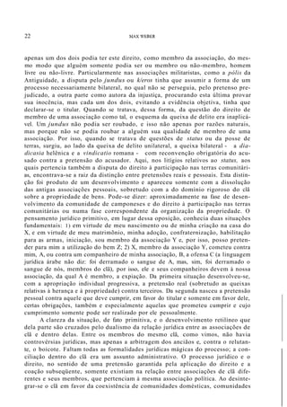 22 l1AX WEBER
apenas um dos dois podia ter este direito, como membro da associação, do mes-
mo modo que alguém somente podia ser ou membro ou não-membro, homem
livre ou não-livre. Particularmente nas associações militaristas, como a pólis da
Antiguidade, a disputa pelo jundus ou k/eros tinha que assumir a forma de um
processo necessariamente bilateral, no qual não se perseguia, pelo pretenso pre-
judicado, a outra parte como autora da injustiça, procurando esta última provar
sua inocência, mas cada um dos dois, evitando a evidência objetiva, tinha que
declarar-se o titular. Quando se tratava, dessa forma, da questão do direito de
membro de uma associação como tal, o esquema da queixa de delito era inaplicá-
vel. Um jundus não podia ser roubado, e isso não apenas por razões naturais,
mas porque não se podia roubar a alguém sua qualidade de membro de uma
associação. Por isso, quando se tratava de questões de status ou da posse de
terras, surgiu, ao lado da queixa de delito unilateral, a queixa bilateral - a dia-
dicasia helênica e a vindicatio romana - com reconvenção obrigatória do acu-
sado contra a pretensão do acusador. Aqui, nos litígios relativos ao status, aos
quais pertencia também a disputa do direito à participação nas terras comunitári-
as, encontrava-se a raiz da distinção entre pretensões reais e pessoais. Esta distin-
ção foi produto de um desenvolvimento e apareceu somente com a dissolução
das antigas associações pessoais, sobretudo com a do domínio rigoroso do clã
sobre a propriedade de bens. Pode-se dizer: aproximadamente na fase de desen-
volvimento da comunidade de camponeses e do direito à participação nas terras
comunitárias ou numa fase correspondente da organização da propriedade. O
pensamento jurídico primitivo, em lugar dessa oposição, conhecia duas situações
fundamentais: 1) em virtude de meu nascimento ou de minha criação na casa do
X, e em virtude de meu matrimõnio, minha adoção, confraternização, habilitação
para as armas, iniciação, sou membro da associação Y e, por isso, posso preten-
der para mim a utilização do bem Z; 2) X, membro da associação Y, cometeu contra
mim, A, ou contra um companheiro de minha associação, B, a ofensa C (a linguagem
jurídica árabe não diz: foi derramado o sangue de A, mas, sim, foi derramado o
sangue de nós, membros do clã), por isso, ele e seus companheiros devem à nossa
associação, da qual A é membro, a expiação. Da primeira situação desenvolveu-se,
com a apropriação individual progressiva, a pretensão real (sobretudo as queixas
relativas à herança e à propriedade) contra terceiros. Da segunda nasceu a pretensão
pessoal contra aquele que deve cumprir, em favor do titular e somente em favor dele,
certas obrigações, também e especialmente aquelas que prometeu cumprir e cujo
cumprimento somente pode ser realizado por ele pessoalmente.
A clareza da situação, de fato primitiva, e o desenvolvimento retilíneo que
dela parte são cruzados pelo dualismo da relação jurídica entre as associações de
clã e dentro delas. Entre os membros do mesmo clã, como vimos, não havia
controvérsias jurídicas, mas apenas a arbitragem dos anciãos e, contra o relutan-
te, o boicote. Faltam todas as formalidades jurídicas mágicas do processo; a con-
ciliação dentro do clã era um assunto administrativo. O processo jurídico e o
direito, no sentido de uma pretensão garantida pela aplicação do direito e a
coação subseqüente, somente existiam na relação entre associações de clã dife-
rentes e seus membros, que pertenciam à mesma associação política. Ao desinte-
grar-se o clã em favor da coexistência de comunidades domésticas, comunidades
 