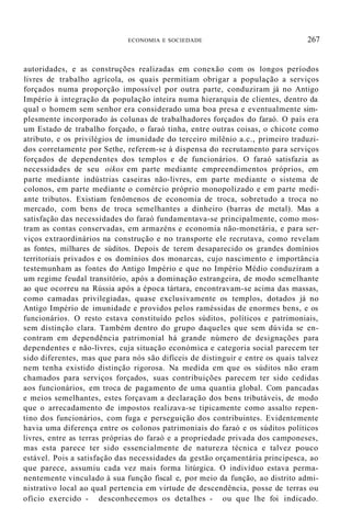 ECONOMIA E SOCIEDADE 267
autoridades, e as construções realizadas em conexão com os longos períodos
livres de trabalho agrícola, os quais permitiam obrigar a população a serviços
forçados numa proporção impossível por outra parte, conduziram já no Antigo
Império à integração da população inteira numa hierarquia de clientes, dentro da
qual o homem sem senhor era considerado uma boa presa e eventualmente sim-
plesmente incorporado às colunas de trabalhadores forçados do faraó. O país era
um Estado de trabalho forçado, o faraó tinha, entre outras coisas, o chicote como
atributo, e os privilégios de imunidade do terceiro milênio a.c., primeiro traduzi-
dos corretamente por Sethe, referem-se à dispensa do recrutamento para serviços
forçados de dependentes dos templos e de funcionários. O faraó satisfazia as
necessidades de seu oikos em parte mediante empreendimentos próprios, em
parte mediante indústrias caseiras não-livres, em parte mediante o sistema de
colonos, em parte mediante o comércio próprio monopolizado e em parte medi-
ante tributos. Existiam fenômenos de economia de troca, sobretudo a troca no
mercado, com bens de troca semelhantes a dinheiro (barras de metal). Mas a
satisfação das necessidades do faraó fundamentava-se principalmente, como mos-
tram as contas conservadas, em armazéns e economia não-monetária, e para ser-
viços extraordinários na construção e no transporte ele recrutava, como revelam
as fontes, milhares de súditos. Depois de terem desaparecido os grandes domínios
territoriais privados e os domínios dos monarcas, cujo nascimento e importância
testemunham as fontes do Antigo Império e que no Império Médio conduziram a
um regime feudal transitório, após a dominação estrangeira, de modo semelhante
ao que ocorreu na Rússia após a época tártara, encontravam-se acima das massas,
como camadas privilegiadas, quase exclusivamente os templos, dotados já no
Antigo Império de imunidade e providos pelos raméssidas de enormes bens, e os
funcionários. O resto estava constituído pelos súditos, políticos e patrimoniais,
sem distinção clara. Também dentro do grupo daqueles que sem dúvida se en-
contram em dependência patrimonial há grande número de designações para
dependentes e não-livres, cuja situação económica e categoria social parecem ter
sido diferentes, mas que para nós são difíceis de distinguir e entre os quais talvez
nem tenha existido distinção rigorosa. Na medida em que os súditos não eram
chamados para serviços forçados, suas contribuições parecem ter sido cedidas
aos funcionários, em troca de pagamento de uma quantia global. Com pancadas
e meios semelhantes, estes forçavam a declaração dos bens tributáveis, de modo
que o arrecadamento de impostos realizava-se tipicamente como assalto repen-
tino dos funcionários, com fuga e perseguição dos contribuintes. Evidentemente
havia uma diferença entre os colonos patrimoniais do faraó e os súditos políticos
livres, entre as terras próprias do faraó e a propriedade privada dos camponeses,
mas esta parece ter sido essencialmente de natureza técnica e talvez pouco
estável. Pois a satisfação das necessidades da gestão orçamentária principesca, ao
que parece, assumiu cada vez mais forma litúrgica. O indivíduo estava perma-
nentemente vinculado à sua função fiscal e, por meio da função, ao distrito admi-
nistrativo local ao qual pertencia em virtude de descendência, posse de terras ou
ofício exercido - desconhecemos os detalhes - ou que lhe foi indicado.
 
