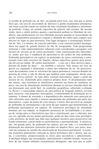 268 MAX WEBER
A escolha da profissão era, de fato, em grande parte livre, mas sem que se possa
dizer que, em caso de necessidade de abastecer a gestão orçamentária principesca,
não fosse exercida coação no sentido de uma vinculação hereditária a determina-
da profissão. Castas, no sentido específico da palavra, não existem. Do mesmo
modo, tanto o súdito político quanto o patrimonial podiam ter liberdade de resi-
dência, mas juridicamente era esta liberdade precária quando as necessidades da
gestão orçamentária principesca exigiam a chamada do súdito para cumprir seus
deveres no lugar ao qual pertencia. Este lugar designava a terminologia helenís-
tica de 'idia, e a romana, de origo do indivíduo, e este conceito jurídico desempe-
nhou um papel de grande alcance no fim da Antiguidade. Toda propriedade
territorial e todo empreendimento industrial eram considerados carregados com
deveres de serviços ou de outras prestações, como remuneração dos funcionári-
os, tendo, por isso, a tendência de aproximar-se do caráter de uma prebenda.
Prebendas participativas em espécie ou prebendas de terras constituíam a remu-
neração tanto pelo exercício de funções oficiais específicas quanto pela presta-
ção do serviço militar. De caráter patrimonial - e este era o fator decisivo para a
posição de poder do faraó - era também o exército. Pelo menos em caso de
guerra era equipado e alimentado a partir dos armazéns do rei. Os guerreiros,
cujos descendentes eram os máchimoi da época ptolomaica, estavam dotados de
parcelas de terras, e não há dúvida que também eram empregados, desde sem-
pre, no serviço policial. Ao lado deles existiam mercenários, pagos a partir do
tesouro do rei, alimentado pelo comércio próprio deste. O desarmamento total
das massas, cuja resistência se manifestava somente em forma de renitência ou
greve, em caso de alimentação insuficiente durante os serviços forçados,fazia de
sua dominação uma tarefa fácil. As condições geográficas, sobretudo a cõmoda
via fluvial e a necessidade objetiva de uma política de irrigação unitária, serviam
para conservar, com pequenas interrupções, a uniformidade da dominação até as
cataratas. A chance de ascensão e a dependência dos armazéns reais parecem ter
sido suficientes para impedir a extensa apropriação das prebendas por parte dos
funcionários, a qual, do ponto de vista técnico, é muito mais provável na situação
de prebendas de emolumentos e de terras do que naquela aqui predominante, de
prebendas participativas em espécie. Os numerosos privilégios de imunidade
mostram, por sua redação, as freqüentes promessas de inviolabilidade e as amea-
ças de castigo para os funcionários que não a respeitassem, que o soberano, por
sua vez, apoiado em seu poder patrimonial, podia de fato tratar estes privilégios
como precários, de modo que falta aqui qualquer iniciativa para desenvolver um
Estado estamental, conservando-se perfeitamente o patrimonialismo. A conserva-
ção, em grande parte, da prebenda em espécie, por um lado, e a considerável
diminuição dos domínios territoriais privados no Império Novo, por outro, atua-
vam em conjunto no sentido da conservação da burocracia patrimonial. A econo-
mia monetária plenamente realizada na época ptolomaica não a abalou, mas an-
tes, a consolidou, proporcionando os meios para racionalizar a administração.
A satisfação litúrgica das necessidades, especialmente o trabalho forçado, recuou em
favor de um sistema tributário extremamente abrangente, mas sem que se tenha
 