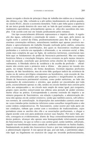 ECONOMIA E SOCIEDADE 269
jamais revogado o direito do príncipe à força de trabalho dos súditos ou a vinculação
dos últimos a sua 'idia, voltando-se a põr ambos imediatamente em prática quando,
no século III d.C, decaiu a economia monetária. Todo o país tinha quase a aparência
de um único grande domínio do oteos real, ao lado do qual existiam, como aproxi-
madamente equivalentes, principalmente apenas os oikos dos sacerdotes dos tem-
plos. E de acordo com isso era tratado juridicamente pelos romanos.
Um tipo essencialmente diferente representava o império chinês. A regula-
ção das águas, sobretudo a construção de canais - mas aqui, pelo menos na
região norte e central da China, predominantemente para fins de tráfego - e
enormes construções militares, naturalmente também aqui apenas possíveis me-
diante o aproveitamento do trabalho forçado realizado pelos súditos, armazéns
para a estocagem das contribuições, dos quais os funcionários recebiam suas
prebendas e o exército era equipado e alimentado, e, na estrutura social, a falta,
ainda mais completa do que no Egito, de senhorios territoriais, constituíam tam-
bém aqui os fundamentos do poder da burocracia patrimonial. Mas nos tempos
históricos faltava a vinculação litúrgica, talvez existente ou pelo menos intencio-
nada no passado, conclusão que permitem certas alusões da tradição e alguns
rudimentos. A liberdade efetiva de residência e de escolha da profissão - oficial-
mente não existia nem a primeira nem a última - não parece ter tocado nin-
guém, no tempo histórico, de forma duradoura. Existiam algumas profissões
impuras, de fato hereditárias, mas de resto falta qualquer indício da existência de
castas ou de outros privilégios estamentais ou hereditários, com exceção de títu-
los aristocráticos concedidos por algumas gerações e insignificantes na prática.
Diante da burocracia patrimonial existiam, como poder autóctone, ao lado das
corporações de comerciantes e artesãos, que podem ser encontradas por toda
parte, essencialmente apenas os clãs, unidos no círculo familiar mais estreito pelo
culto aos antepassados e, no círculo mais amplo do nome igual, por exogamia,
grupos cujos anciões conservaram nas aldeias uma posição de poder extrema-
mente eficaz na prática. Correspondendo à. enorme extensão do império e ao
número pequeno de funcionários, em relação à população, a administração chi-
nesa não apenas era de caráter extensivo, senão que também carecia, sob sobera-
nos normais, de centralização. As disposições das autoridades centrais eram mui-
tas vezes tratadas pelas instâncias inferiores como conselhos insignificantes e não
como ordens compromissivas. Os funcionários, como ocorre por toda parte em
tais condições, tinham que contar com a resistência do tradicionalismo, cujos
portadores eram os anciões dos clãs e as associações profissionais, e chegar a
algum acordo com este para poderem exercer suas funções. Por outro lado, po-
rém, conseguiu-se evidentemente, diante da força extraordinariamente resistente
destes poderes, alcançar não apenas uma homogeneidade relativamente grande
do funcionalismo, no que se refere a seu caráter geral, senão também, sobretudo,
impedir sua transformação numa camada de senhores territoriais ou barões feudais,
fundamentada no poder dos honoratiores locais e por isso independente perante
a administração imperial. E isto apesar de que, por um lado, o património adqui-
rido legal ou ilegalmente no exercício do cargo era investido preferencialmente,
 