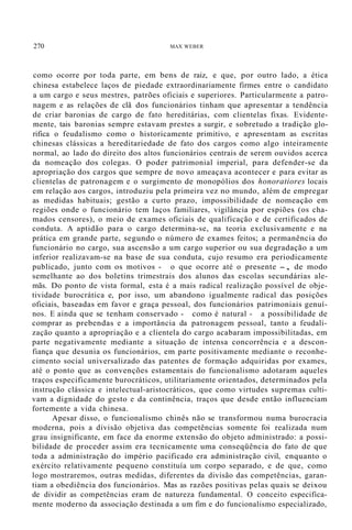 270 MAX WEBER
como ocorre por toda parte, em bens de raiz, e que, por outro lado, a ética
chinesa estabelece laços de piedade extraordinariamente firmes entre o candidato
a um cargo e seus mestres, patrões oficiais e superiores. Particularmente a patro-
nagem e as relações de clã dos funcionários tinham que apresentar a tendência
de criar baronias de cargo de fato hereditárias, com clientelas fixas. Evidente-
mente, tais baronias sempre estavam prestes a surgir, e sobretudo a tradição glo-
rifica o feudalismo como o historicamente primitivo, e apresentam as escritas
chinesas clássicas a hereditariedade de fato dos cargos como algo inteiramente
normal, ao lado do direito dos altos funcionários centrais de serem ouvidos acerca
da nomeação dos colegas. O poder patrimonial imperial, para defender-se da
apropriação dos cargos que sempre de novo ameaçava acontecer e para evitar as
clientelas de patronagem e o surgimento de monopólios dos honoratiores locais
em relação aos cargos, introduziu pela primeira vez no mundo, além de empregar
as medidas habituais; gestão a curto prazo, impossibilidade de nomeação em
regiões onde o funcionário tem laços familiares, vigilância por espiões (os cha-
mados censores), o meio de exames oficiais de qualificação e de certificados de
conduta. A aptidão para o cargo determina-se, na teoria exclusivamente e na
prática em grande parte, segundo o número de exames feitos; a permanência do
funcionário no cargo, sua ascensão a um cargo superior ou sua degradação a um
inferior realizavam-se na base de sua conduta, cujo resumo era periodicamente
publicado, junto com os motivos - o que ocorre até o presente -, de modo
semelhante ao dos boletins trimestrais dos alunos das escolas secundárias ale-
mãs. Do ponto de vista formal, esta é a mais radical realização possível de obje-
tividade burocrática e, por isso, um abandono igualmente radical das posições
oficiais, baseadas 'em favor e graça pessoal, dos funcionários patrimoniais genuí-
nos. E ainda que se tenham conservado - como é natural - a possibilidade de
comprar as prebendas e a importância da patronagem pessoal, tanto a feudali-
zação quanto a apropriação e a clientela do cargo acabaram impossibilitadas, em
parte negativamente mediante a situação de intensa concorrência e a descon-
fiança que desunia os funcionários, em parte positivamente mediante o reconhe-
cimento social universalizado das patentes de formação adquiridas por exames,
até o ponto que as convenções estamentais do funcionalismo adotaram aqueles
traços especificamente burocráticos, utilitariamente orientados, determinados pela
instrução clássica e intelectual-aristocráticos, que como virtudes supremas culti-
vam a dignidade do gesto e da continência, traços que desde então influenciam
fortemente a vida chinesa.
Apesar disso, o funcionalismo chinês não se transformou numa burocracia
moderna, pois a divisão objetiva das competências somente foi realizada num
grau insignificante, em face da enorme extensão do objeto administrado: a possi-
bilidade de proceder assim era tecnicamente uma conseqüência do fato de que
toda a administração do império pacificado era administração civil, enquanto o
exército relativamente pequeno constituía um corpo separado, e de que, como
logo mostraremos, outras medidas, diferentes da divisão das competências, garan-
tiam a obediência dos funcionários. Mas as razões positivas pelas quais se deixou
de dividir as competências eram de natureza fundamental. O conceito especifica-
mente moderno da associação destinada a um fim e do funcionalismo especializado,
 