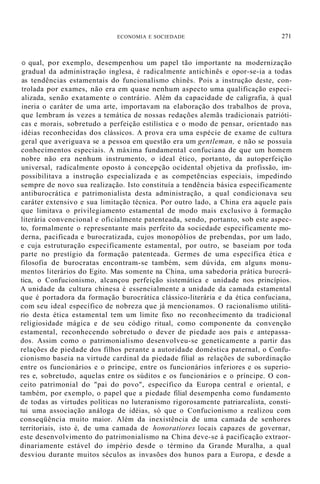 ECONOMIA E SOCIEDADE 271
O qual, por exemplo, desempenhou um papel tão importante na modernização
gradual da administração inglesa, é radicalmente antichinês e opor-se-ia a todas
as tendências estamentais do funcionalismo chinês. Pois a instrução deste, con-
trolada por exames, não era em quase nenhum aspecto uma qualificação especi-
alizada, senão exatamente o contrário. Além da capacidade de caligrafia, à qual
ineria o caráter de uma arte, importavam na elaboração dos trabalhos de prova,
que lembram às vezes a temática de nossas redações alemãs tradicionais patrióti-
cas e morais, sobretudo a perfeição estilística e o modo de pensar, orientado nas
idéias reconhecidas dos clássicos. A prova era uma espécie de exame de cultura
geral que averiguava se a pessoa em questão era um gentleman, e não se possuía
conhecimentos especiais. A máxima fundamental confuciana de que um homem
nobre não era nenhum instrumento, o ideal ético, portanto, da autoperfeição
universal, radicalmente oposto à concepção ocidental objetiva da profissão, im-
possibilitava a instrução especializada e as competências especiais, impedindo
sempre de novo sua realização. Isto constituía a tendência básica especificamente
antiburocrática e patrimonialista desta administração, a qual condicionava seu
caráter extensivo e sua limitação técnica. Por outro lado, a China era aquele país
que limitava o privilegiamento estamental de modo mais exclusivo à formação
literária convencional e oficialmente patenteada, sendo, portanto, sob este aspec-
to, formalmente o representante mais perfeito da sociedade especificamente mo-
derna, pacificada e burocratizada, cujos monopólios de prebendas, por um lado,
e cuja estruturação especificamente estamental, por outro, se baseiam por toda
parte no prestígio da formação patenteada. Germes de uma específica ética e
filosofia de burocratas encontram-se também, sem dúvida, em alguns monu-
mentos literários do Egito. Mas somente na China, uma sabedoria prática burocrá-
tica, o Confucionismo, alcançou perfeição sistemática e unidade nos princípios.
A unidade da cultura chinesa é essencialmente a unidade da camada estamental
que é portadora da formação burocrática clássico-literária e da ética confuciana,
com seu ideal específico de nobreza que já mencionamos. O racionalismo utilitá-
rio desta ética estamental tem um limite fixo no reconhecimento da tradicional
religiosidade mágica e de seu código ritual, como componente da convenção
estamental, reconhecendo sobretudo o dever de piedade aos pais e antepassa-
dos. Assim como o patrimonialismo desenvolveu-se geneticamente a partir das
relações de piedade dos filhos perante a autoridade doméstica paternal, o Confu-
cionismo baseia na virtude cardinal da piedade filial as relações de subordinação
entre os funcionários e o príncipe, entre os funcionários inferiores e os superio-
res e, sobretudo, aquelas entre os súditos e os funcionários e o príncipe. O con-
ceito patrimonial do "pai do povo", específico da Europa central e oriental, e
também, por exemplo, o papel que a piedade filial desempenha como fundamento
de todas as virtudes políticas no luteranismo rigorosamente patriarcalista, consti-
tui uma associação análoga de idéias, só que o Confucionismo a realizou com
conseqüência muito maior. Além da inexistência de uma camada de senhores
territoriais, isto é, de uma camada de honoratiores locais capazes de governar,
este desenvolvimento do patrimonialismo na China deve-se à pacificação extraor-
dinariamente estável do império desde o término da Grande Muralha, a qual
desviou durante muitos séculos as invasões dos hunos para a Europa, e desde a
 