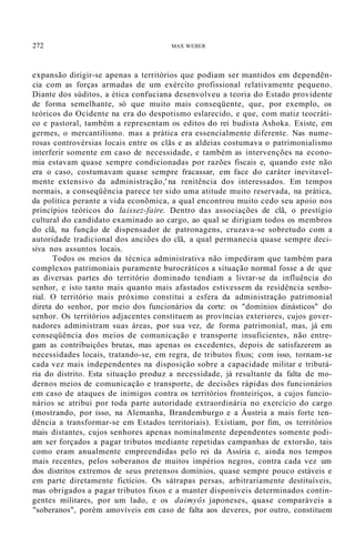 272 MAX WEBER
expansão dirigir-se apenas a territórios que podiam ser mantidos em dependên-
cia com as forças armadas de um exército profissional relativamente pequeno.
Diante dos súditos, a ética confuciana desenvolveu a teoria do Estado providente
de forma semelhante, só que muito mais conseqüente, que, por exemplo, os
teóricos do Ocidente na era do despotismo eslarecido, e que, com matiz teocráti-
co e pastoral, também a representam os editos do rei budista Ashoka. Existe, em
germes, o mercantilismo. mas a prática era essencialmente diferente. Nas nume-
rosas controvérsias locais entre os clãs e as aldeias costumava o patrimonialismo
interferir somente em caso de necessidade, e também as intervenções na econo-
mia estavam quase sempre condicionadas por razões fiscais e, quando este não
era o caso, costumavam quase sempre fracassar, em face do caráter inevitavel-
mente extensivo da administração,' na renitência dos interessados. Em tempos
normais, a conseqüência parece ter sido uma atitude muito reservada, na prática,
da política perante a vida econõmica, a qual encontrou muito cedo seu apoio nos
princípios teóricos do laissez-faire. Dentro das associações de clã, o prestígio
cultural do candidato examinado ao cargo, ao qual se dirigiam todos os membros
do clã, na função de dispensador de patronagens, cruzava-se sobretudo com a
autoridade tradicional dos anciões do clã, a qual permanecia quase sempre deci-
siva nos assuntos locais.
Todos os meios da técnica administrativa não impediram que também para
complexos patrimoniais puramente burocráticos a situação normal fosse a de que
as diversas partes do território dominado tendiam a livrar-se da influência do
senhor, e isto tanto mais quanto mais afastados estivessem da residência senho-
rial. O território mais próximo constitui a esfera da administração patrimonial
direta do senhor, por meio dos funcionários da corte: os "domínios dinásticos" do
senhor. Os territórios adjacentes constituem as províncias exteriores, cujos gover-
nadores administram suas áreas, por sua vez, de forma patrimonial, mas, já em
conseqüência dos meios de comunicação e transporte insuficientes, não entre-
gam as contribuições brutas, mas apenas os excedentes, depois de satisfazerem as
necessidades locais, tratando-se, em regra, de tributos fixos; com isso, tornam-se
cada vez mais independentes na disposição sobre a capacidade militar e tributá-
ria do distrito. Esta situação produz a necessidade, já resultante da falta de mo-
dernos meios de comunicação e transporte, de decisões rápidas dos funcionários
em caso de ataques de inimigos contra os territórios fronteiriços, a cujos funcio-
nários se atribui por toda parte autoridade extraordinária no exercício do cargo
(mostrando, por isso, na Alemanha, Brandemburgo e a Áustria a mais forte ten-
dência a transformar-se em Estados territoriais). Existiam, por fim, os territórios
mais distantes, cujos senhores apenas nominalmente dependentes somente podi-
am ser forçados a pagar tributos mediante repetidas campanhas de extorsão, tais
como eram anualmente empreendidas pelo rei da Assíria e, ainda nos tempos
mais recentes, pelos soberanos de muitos impérios negros, contra cada vez um
dos distritos extremos de seus pretensos domínios, quase sempre pouco estáveis e
em parte diretamente fictícios. Os sátrapas persas, arbitrariamente destituíveis,
mas obrigados a pagar tributos fixos e a manter disponíveis determinados contin-
gentes militares, por um lado, e os daimyôs japoneses, quase comparáveis a
"soberanos", porém amovíveis em caso de falta aos deveres, por outro, constituem
 