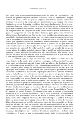 ECONOMIA E SOCIEDADE 273
dois tipos entre os quais costumam encaixar-se, no meio, os "governadores" da
maioria dos grandes impérios orientais e asiáticos, com sua dependência sempre
instável na prática. Entre os grandes impérios continentais, aqueles complexos
políticos com aspecto de conglomerados constituíam desde sempre o tipo mais
freqüente e, apesar da grande constância dos traços fundamentais decisivos, na-
turalmente bastante variável. Também o império chinês, apesar da homogeneida-
de de sua camada de funcionários, mostrou até a Época Moderna estes traços de
um conglomerado de satrapias em parte apenas nominalmente dependentes, as
quais se agrupavam em torno do núcleo formado pelas províncias diretamente
administradas. Particularmente ficavam ali, como também nas satrapias persas, as
autoridades locais com as receitas de suas províncias, para pagarem primeiro com
elas as despesas da administração local; o governo central recebia apenas seu
tributo que, apesar do direito de aumentá-lo, subiu dificilmente e apenas contra
a resistência apaixonada dos interessados locais. A questão de até que ponto os
restos muito sensíveis desta situação devem e podem ser eliminados em favor de
uma estruturação racional do poder central e local e da criação de um poder
central digno de crédito constitui, sem dúvida, o problema mais importante da
moderna reforma administrativa chinesa e está naturalmente relacionada com a
questão das mencionadas relações entre as finanças centrais e as provinciais, isto
é, com antagonismos de interesses econômicos.
A descentralização alcança um caso-limite não apenas no mero dever de
pagar tributos e de manter disponível um contingente militar, mas também, por
outro lado, no principado parcial. Já que todas as relações de dominação, tanto
as econômicas quanto as políticas, são consideradas propriedade privada do se-
nhor, a repartição da herança é um fenômeno completamente normal. Mas esta
repartição não costuma ser considerada uma constituição de poderes totalmente
autônomos: também não é nenhuma "repartição definitiva" no sentido do Direito
alemão, tratando-se, ao contrário, na maioria dos casos, em primeiro lugar de
uma repartição das receitas e dos direitos senhoriais para exercício autónomo,
com conservação pelo menos fictícia da unidade. Esta concepção puramente pa-
trimonial da posição do príncipe manifestava-se, por exemplo, no reino merovín-
gio numa realização geograficamente muito irracional da repartição: as partes do
território que incluíam de forma concentrada domínios rendosos ou outras fontes
de altas rendas tinham que ser repartidas de tal forma que se equilibrariam as
receitas dos diversos príncipes parciais. A forma e o grau de realidade da "unida-
de" podem ser muito diversos. Em alguns casos, resta a simples preeminência
honorífica. Kiev, a sede do metropolita, com o título grão-ducal, desempenhava
no período dos principados parciais da Rússia o mesmo papel que Aachen e
Roma, com o título imperial, na divisão do reino carolíngio. O império de Gêngis
Khan era considerado propriedade comum de sua família, o título de Supremo
Khan cabia teoricamente ao filho mais novo, sendo de fato concedido por desig-
nação ou eleição. De fato, os príncipes parciais costumam subtrair-se por toda
parte à subordinação exigida. Precisamente a concessão de amplos poderes ofici-
ais a membros da família do soberano pode favorecer, em vez de conservar a
unidade, a desintegração ou - como na Guerra das Duas Rosas - as lutas entre
pretendentes. O grau em que correspondentemente, após a transformação dos
 