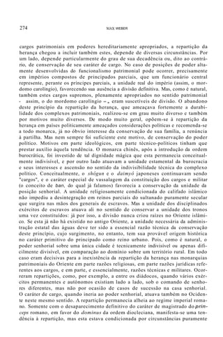274 liAX WEBER
cargos patrimoniais em poderes hereditariamente apropriados, a repartição da
herança chegou a incluir também estes, depende de diversas circunstâncias. Por
um lado, depende particularmente do grau de sua decadência ou, dito ao contrá-
rio, de conservação de seu caráter de cargo. No caso de posições de poder alta-
mente desenvolvidas do funcionalismo patrimonial pode ocorrer, precisamente
em impérios compostos de principados parciais, que um funcionário central
represente, perante os príncipes parciais, a unidade real do império (assim, o mor-
domo carolíngio), favorecendo sua ausência a divisão definitiva. Mas, como é natural,
também estes cargos supremos, plenamente apropriados no sentido patrimonial
- assim, o do mordomo carolíngio -, eram suscetíveis de divisão. O abandono
deste princípio da repartição da herança, que ameaçava fortemente a durabi-
lidade dos complexos patrimoniais, realizou-se em grau muito diverso e também
por motivos muito diversos. De modo muito geral, opõem-se à repartição da
herança em países politicamente ameaçados considerações políticas e recomenda-se
a todo monarca, já no óbvio interesse da conservação de sua família, a renúncia
à partilha. Mas nem sempre foi suficiente este motivo, de conservação do poder
político. Motivos em parte ideológicos, em parte técnico-políticos tinham que
prestar auxílio àquela tendência. O monarca chinês, após a introdução da ordem
burocrática, foi investido de tal dignidade mágica que esta permanecia conceitual-
mente indivisível, e por outro lado atuavam a unidade estamental da burocracia
e seus interesses e ascensão no sentido da indivisibilidade técnica do complexo
político. Conceitualmente, o shôgun e o daimyô japoneses continuavam sendo
"cargos", e o caráter especial de vassalagem da constituição dos cargos e militar
(o conceito de ban, do qual já falamos) favorecia a conservação da unidade da
posição senhorial. A unidade religiosamente condicionada do califado islâmico
não impediu a desintegração em reinos parciais do sultanado puramente secular
que surgira nas mãos dos generais de escravos. Mas a unidade dos disciplinados
exércitos de escravos atuava ali no sentido de conservar a unidade dos tronos
uma vez constituídos: já por isso, a divisão nunca criou raízes no Oriente islâmi-
co. Se esta já não há existido no antigo Oriente, a unidade necessária da adminis-
tração estatal das águas deve ter sido a essencial razão técnica da conservação
deste princípio, cujo surgimento, no entanto, tem sua provável origem histórica
no caráter primitivo do principado como reino urbano. Pois, como é natural, o
poder senhorial sobre uma única cidade é tecnicamente indivisível ou apenas difi-
cilmente divisível, em comparação ao domínio sobre um território rural. Em todo
caso eram decisivas para a inexistência da repartição da herança nas monarquias
patrimoniais do Oriente em parte razões religiosas, em parte razões jurídicas refe-
rentes aos cargos, e em parte, e essencialmente, razões técnicas e militares. Ocor-
reram repartições, como, por exemplo, a entre os diádocos, quando vários exér-
citos permanentes e autónomos existiam lado a lado, sob o comando de senho-
res diferentes, mas não por ocasião de casos de sucessão na casa senhorial.
O caráter de cargo, quando ineria ao poder senhorial, atuava também no Ociden-
te neste mesmo sentido. A repartição permanecia alheia ao regime imperial roma-
no. Somente com o desaparecimento definitivo do caráter de magistrado do prin-
ceps romano, em favor do dominus da ordem diocleciana, manifesta-se uma ten-
dência à repartição, mas esta estava condicionada por circunstâncias puramente
 