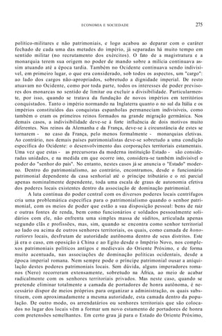ECONOMIA E SOCIEDADE 275
político-militares e não patrimoniais, e logo acabou ao deparar com o caráter
fechado de cada uma das metades do império, já separadas há muito tempo em
sentido militar (no recrutamento dos exércitos). O fato de a magistratura e a
monarquia terem sua origem no poder de mando sobre a milícia continuava as-
sim atuando até a época tardia. Também no Ocidente continuava sendo indivisí-
vel, em primeiro lugar, o que era considerado, sob todos os aspectos, um "cargo":
ao lado dos cargos não-apropriados, sobretudo a dignidade imperial. De resto
atuavam no Ocidente, como por toda parte, todos os interesses de poder previso-
res dos monarcas no sentido de limitar ou excluir a divisibilidade. Particularmen-
te, por isso, quando se tratava da fundação de novos impérios em territórios
conquistados. Tanto o império normando na Inglaterra quanto o no sul da Itália e os
impérios constituídos das conquistas espanholas permaneciam indivisíveis, como
também o eram os primeiros reinos formados na grande migração germânica. Nos
demais casos, a indivisibilidade deve-se à forte influência de dois motivos muito
diferentes. Nos reinos da Alemanha e da França, deve-se à circunstância de estes se
tornarem - no caso da França, pelo menos formalmente - monarquias eletivas.
Ao contrário, nos demais países patrimonialistas deve-se sobretudo a uma condição
específica do Ocidente: o desenvolvimento das corporações territoriais estamentais.
Uma vez que estas - as precursoras da moderna instituição Estado - são conside-
radas unidades, e na medida em que ocorre isto, considera-se também indivisível o
poder do "senhor do país". No entanto, nestes casos já se anuncia o "Estado" moder-
no. Dentro do patrimonialismo, ao contrário, encontramos, desde o funcionário
patrimonial dependente da casa senhorial até o príncipe tributário e o rei parcial
apenas nominalmente dependente, toda uma escala de graus de autonomia efetiva
dos poderes locais existentes dentro da associação de dominação patrimonial.
A luta contínua do poder central com os diversos poderes locais centrífugos
cria uma problemática específica para o patrimonialismo quando o senhor patri-
monial, com os meios de poder que estão a sua disposição pessoal: bens de raiz
e outras fontes de renda, bem como funcionários e soldados pessoalmente soli-
dários com ele, não enfrenta uma simples massa de súditos, articulada apenas
segundo clãs e profissões, mas, sim, quando se encontra como senhor territorial
ao lado ou acima de outros senhores territoriais, os quais, como camada de hono-
ratiores locais, desfrutam de autoridade autônoma dentro de seus distritos. Este
já era o caso, em oposição à China e ao Egito desde o Império Novo, nos comple-
xos patrimoniais políticos antigos e medievais do Oriente Próximo, e de forma
muito acentuada, nas associações de dominação políticas ocidentais, desde a
época imperial romana. Nem sempre pode o príncipe patrimonial ousar a aniqui-
lação destes poderes patrimoniais locais. Sem dúvida, alguns imperadores roma-
nos (Nero) recorreram extensamente, sobretudo na África, ao meio de acabar
radicalmente com os senhores territoriais privados. Mas neste caso, quando se
pretende eliminar totalmente a camada de portadores de honra autônoma, é ne-
cessário dispor de meios próprios para organizar a administração, os quais subs-
tituem, com aproximadamente a mesma autoridade, esta camada dentro da popu-
lação. De outro modo, os arrendatários ou senhores territoriais que são coloca-
dos no lugar dos locais vêm a formar um novo estamento de portadores de honra
com pretensões semelhantes. Em certo grau já para o Estado do Oriente Próximo,
 