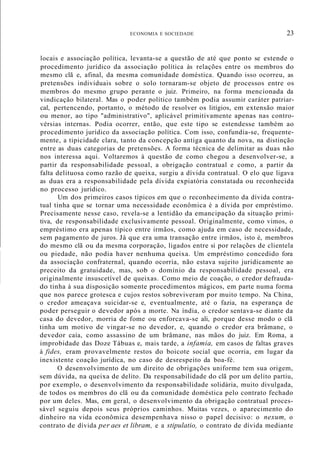 ECONOMIA E SOCIEDADE 23
locais e associação política, levanta-se a questão de até que ponto se estende o
procedimento jurídico da associação política às relações entre os membros do
mesmo clã e, afinal, da mesma comunidade doméstica. Quando isso ocorreu, as
pretensões individuais sobre o solo tornaram-se objeto de processos entre os
membros do mesmo grupo perante o juiz. Primeiro, na forma mencionada da
vindicação bilateral. Mas o poder político também podia assumir caráter patriar-
cal, pertencendo, portanto, o método de resolver os litígios, em extensão maior
ou menor, ao tipo "administrativo", aplicável primitivamente apenas nas contro-
vérsias internas. Podia ocorrer, então, que este tipo se estendesse também ao
procedimento jurídico da associação política. Com isso, confundia-se, frequente-
mente, a tipicidade clara, tanto da concepção antiga quanto da nova, na distinção
entre as duas categorias de pretensões. A forma técnica de delimitar as duas não
nos interessa aqui. Voltaremos à questão de como chegou a desenvolver-se, a
partir da responsabilidade pessoal, a obrigação contratual e como, a partir da
falta delituosa como razão de queixa, surgiu a dívida contratual. O elo que ligava
as duas era a responsabilidade pela dívida expiatória constatada ou reconhecida
no processo jurídico.
Um dos primeiros casos típicos em que o reconhecimento da dívida contra-
tual tinha que se tornar uma necessidade econômica é a dívida por empréstimo.
Precisamente nesse caso, revela-se a lentidão da emancipação da situação primi-
tiva, de responsabilidade exclusivamente pessoal. Originalmente, como vimos, o
empréstimo era apenas típico entre irmãos, como ajuda em caso de necessidade,
sem pagamento de juros. Já que era uma transação entre irmãos, isto é, membros
do mesmo clã ou da mesma corporação, ligados entre si por relações de clientela
ou piedade, não podia haver nenhuma queixa. Um empréstimo concedido fora
da associação confraternal, quando ocorria, não estava sujeito juridicamente ao
preceito da gratuidade, mas, sob o domínio da responsabilidade pessoal, era
originalmente insuscetível de queixas. Como meio de coação, o credor defrauda-
do tinha à sua disposição somente procedimentos mágicos, em parte numa forma
que nos parece grotesca e cujos restos sobreviveram por muito tempo. Na China,
o credor ameaçava suicidar-se e, eventualmente, até o fazia, na esperança de
poder perseguir o devedor após a morte. Na índia, o credor sentava-se diante da
casa do devedor, morria de fome ou enforcava-se ali, porque desse modo o clã
tinha um motivo de vingar-se no devedor, e, quando o credor era brâmane, o
devedor caía, como assassino de um brâmane, nas mãos do juiz. Em Roma, a
improbidade das Doze Tábuas e, mais tarde, a infamia, em casos de faltas graves
à fides, eram provavelmente restos do boicote social que ocorria, em lugar da
inexistente coação jurídica, no caso de desrespeito da boa-fé.
O desenvolvimento de um direito de obrigações uniforme tem sua origem,
sem dúvida, na queixa de delito. Da responsabilidade do clã por um delito partiu,
por exemplo, o desenvolvimento da responsabilidade solidária, muito divulgada,
de todos os membros do clã ou da comunidade doméstica pelo contrato fechado
por um deles. Mas, em geral, o desenvolvimento da obrigação contratual proces-
sável seguiu depois seus próprios caminhos. Muitas vezes, o aparecimento do
dinheiro na vida econômica desempenhava nisso o papel decisivo: o nexum, o
contrato de dívida per aes et libram, e a stipulatio, o contrato de dívida mediante
 