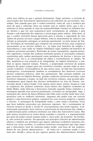 r
u
ECONOMIA E SOCIEDADE 277
sobre seus súditos ou que o garanta diretamente. Exige, portanto, a exclusão de
intervenções dos funcionários administrativos do soberano em seu território: imu-
nidade. Esta camada quer que o senhor territorial, como tal, seja a instância por
meio da qual o soberano entra em relação com os súditos deste, que a ele o
soberano se dirija quando se trata da responsabilidade criminal ou tributária des-
tes últimos e que ele seja responsável pelo recrutamento de soldados e pela
fixação e sub-repartição dos impostos a serem pagos pelos súditos. Além disso, já
que o senhor territorial deseja aproveitar para si mesmo a capacidade de seus
súditos de prestar serviços e pagar tributos, trata-se naturalmente de reduzir a um
mínimo as prestações entregues ao príncipe patrimonial, ou pelo menos de fixá-
las. Privilégios de imunidade que cumprem em extensão diversa estas exigências
encontramos já no terceiro milênio a.c. no Egito (em benefício de templos e
funcionários) e mais tarde no império babilônico (aqui também em benefício de
senhores territoriais privados). Realizadas de forma conseqüente, aquelas preten-
sões significam a isenção dos senhores territoriais perante as associações comunais,
constituídas pelo senhor patrimonial como portadoras de direitos e deveres em
relação a ele, isto é, as comunidades de aldeia e eventualmente as cidades. De
fato, manifesta-se esta situação já na Antiguidade, no império helenístico, e tam-
bém na época imperial romana. Primeiro, a propriedade territorial do próprio
monarca faz quase sempre parte dos territórios eximidos, perante todas as asso-
ciações comunais. A'conseqüência foi que nestes casos, ao lado dos funcionários
monárquicos, eventualmente também os arrendatários dos domínios exerciam
direitos senhoriais políticos, além dos patrimoniais. Mas existiam também, em
grau crescente no Império Romano, grandes senhorios territoriais privados, cujos
territórios chegaram a ocupar, ao lado dos territórios urbanos, uma posição apro-
ximadamente igual àquela dos distritos latifundiários no leste da Prússia, con-
servados desde a época feudal. Com ímpeto muito maior, porém, faziam-se valer
as exigências dos poderes senhoriais locais dentro dos impérios ocidentais da
Idade Média, onde faltavam a burocracia instruída segundo firmes tradições e a
monarquia apoiada num exército permanente, existentes na Antiguidade. Aqui, a
monarquia dos inícios da Época Moderna não tinha outra escolha senão fazer com-
promissos com os senhores territoriais, enquanto não podia criar um exército
próprio e uma burocracia própria, remunerá-los com recursos próprios e equipar
o exército. A monarquia da Antiguidade tardia, e mais ainda a bizantina, tivera
que fazer também concessões aos interesses regionais. Até o recrutamento do
exército tornara-se desde o século IV crescentemente uma tarefa regional. A ad-
ministração puramente local colocou a constituição de decurionato das cidades e
a administração pelos senhores territoriais nas mãos dos honoratiores locais. Mas
pelo menos encontrava-se acima destas camadas o controle e a regulamentação
por parte do poder central romano tardio e, mais tarde, do bizantino. No Ociden-
te, não existia tal controle. Em oposição aos princípios (oficiais) da administração
chinesa e também aos princípios que alguns soberanos ocidentais tentaram esta-
belecer em várias ocasiões, os senhores territoriais conseguiram aqui logo impor
que o funcionário local do soberano podia residir, com bens de raiz próprios,
dentro de seu distrito administrativo - tal como era e continua sendo o caso
tanto dos sheriffs e juízes de paz ingleses quanto dos administradores distritais
 