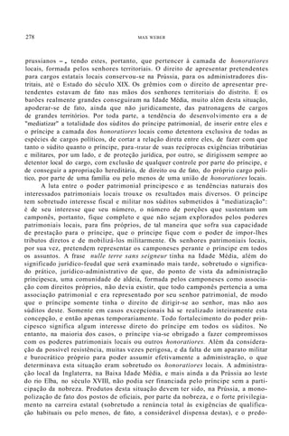 278 MAX WEBER
prussianos -, tendo estes, portanto, que pertencer à camada de honoratiores
locais, formada pelos senhores territoriais. O direito de apresentar pretendentes
para cargos estatais locais conservou-se na Prússia, para os administradores dis-
tritais, até o Estado do século XIX. Os grêmios com o direito de apresentar pre-
tendentes estavam de fato nas mãos dos senhores territoriais do distrito. E os
barões realmente grandes conseguiram na Idade Média, muito além desta situação,
apoderar-se de fato, ainda que não juridicamente, das patronagens de cargos
de grandes territórios. Por toda parte, a tendência do desenvolvimento era a de
"mediatizar" a totalidade dos súditos do príncipe patrimonial, de inserir entre eles e
o príncipe a camada dos honoratiores locais como detentora exclusiva de todas as
espécies de cargos políticos, de cortar a relação direta entre eles, de fazer com que
tanto o súdito quanto o príncipe, para -tratar de suas recíprocas exigências tributárias
e militares, por um lado, e de proteção jurídica, por outro, se dirigissem sempre ao
detentor local do cargo, com exclusão de qualquer controle por parte do príncipe, e
de conseguir a apropriação hereditária, de direito ou de fato, do próprio cargo polí-
tico, por parte de uma família ou pelo menos de uma união de honoratiores locais.
A luta entre o poder patrimonial principesco e as tendências naturais dos
interessados patrimoniais locais trouxe os resultados mais diversos. O príncipe
tem sobretudo interesse fiscal e militar nos súditos submetidos à "mediatização":
é de seu interesse que seu número, o número de porções que sustentam um
camponês, portanto, fique completo e que não sejam explorados pelos poderes
patrimoniais locais, para fins próprios, de tal maneira que sofra sua capacidade
de prestação para o príncipe, que o príncipe fique com o poder de impor-lhes
tributos diretos e de mobilizá-los militarmente. Os senhores patrimoniais locais,
por sua vez, pretendem representar os camponeses perante o príncipe em todos
os assuntos. A frase nulle terre sans seigneur tinha na Idade Média, além do
significado jurídico-feudal que será examinado mais tarde, sobretudo o significa-
do prático, jurídico-administrativo de que, do ponto de vista da administração
principesca, uma comunidade de aldeia, formada pelos camponeses como associa-
ção com direitos próprios, não devia existir, que todo camponês pertencia a uma
associação patrimonial e era representado por seu senhor patrimonial, de modo
que o príncipe somente tinha o direito de dirigir-se ao senhor, mas não aos
súditos deste. Somente em casos excepcionais há se realizado inteiramente esta
concepção, e então apenas temporariamente. Todo fortalecimento do poder prin-
cipesco significa algum interesse direto do príncipe em todos os súditos. No
entanto, na maioria dos casos, o príncipe via-se obrigado a fazer compromissos
com os poderes patrimoniais locais ou outros honoratiores. Além da considera-
ção da possível resistência, muitas vezes perigosa, e da falta de um aparato militar
e burocrático próprio para poder assumir efetivamente a administração, o que
determinava esta situação eram sobretudo os honoratiores locais. A administra-
ção local da Inglaterra, na Baixa Idade Média, e mais ainda a da Prússia ao leste
do rio Elba, no século XVIII, não podia ser financiada pelo príncipe sem a parti-
cipação da nobreza. Produtos desta situação devem ter sido, na Prússia, a mono-
polização de fato dos postos de oficiais, por parte da nobreza, e o forte privilegia-
mento na carreira estatal (sobretudo a renúncia total às exigências de qualifica-
ção habituais ou pelo menos, de fato, a considerável dispensa destas), e o predo-
 