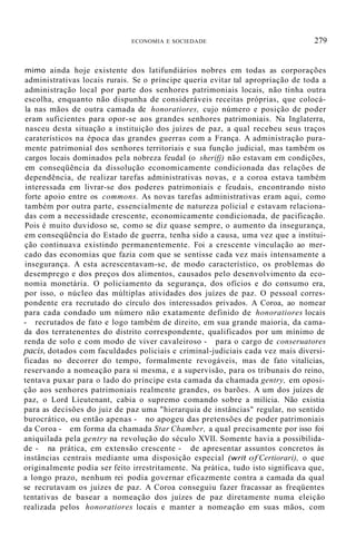 ECONOMIA E SOCIEDADE 279
mimo ainda hoje existente dos latifundiários nobres em todas as corporações
administrativas locais rurais. Se o príncipe queria evitar tal apropriação de toda a
administração local por parte dos senhores patrimoniais locais, não tinha outra
escolha, enquanto não dispunha de consideráveis receitas próprias, que colocá-
la nas mãos de outra camada de honoratiores, cujo número e posição de poder
eram suficientes para opor-se aos grandes senhores patrimoniais. Na Inglaterra,
nasceu desta situação a instituição dos juízes de paz, a qual recebeu seus traços
caraterísticos na época das grandes guerras com a França. A administração pura-
mente patrimonial dos senhores territoriais e sua função judicial, mas também os
cargos locais dominados pela nobreza feudal (o sherifj) não estavam em condições,
em conseqüência da dissolução economicamente condicionada das relações de
dependência, de realizar tarefas administrativas novas, e a coroa estava também
interessada em livrar-se dos poderes patrimoniais e feudais, encontrando nisto
forte apoio entre os commons. As novas tarefas administrativas eram aqui, como
também por outra parte, essencialmente de natureza policial e estavam relaciona-
das com a necessidade crescente, economicamente condicionada, de pacificação.
Pois é muito duvidoso se, como se diz quase sempre, o aumento da insegurança,
em conseqüência do Estado de guerra, tenha sido a causa, uma vez que a institui-
ção continuava existindo permanentemente. Foi a crescente vinculação ao mer-
cado das economias que fazia com que se sentisse cada vez mais intensamente a
insegurança. A esta acrescentavam-se, de modo característico, os problemas do
desemprego e dos preços dos alimentos, causados pelo desenvolvimento da eco-
nomia monetária. O policiamento da segurança, dos ofícios e do consumo era,
por isso, o núcleo das múltiplas atividades dos juízes de paz. O pessoal corres-
pondente era recrutado do círculo dos interessados privados. A Coroa, ao nomear
para cada condado um número não exatamente definido de honoratiores locais
- recrutados de fato e logo também de direito, em sua grande maioria, da cama-
da dos terratenentes do distrito correspondente, qualificados por um mínimo de
renda de solo e com modo de viver cavaleiroso - para o cargo de conseruatores
pacis, dotados com faculdades policiais e criminal-judiciais cada vez mais diversi-
ficadas no decorrer do tempo, formalmente revogáveis, mas de fato vitalícias,
reservando a nomeação para si mesma, e a supervisão, para os tribunais do reino,
tentava puxar para o lado do príncipe esta camada da chamada gentry, em oposi-
ção aos senhores patrimoniais realmente grandes, os barões. A um dos juízes de
paz, o Lord Lieutenant, cabia o supremo comando sobre a milícia. Não existia
para as decisões do juiz de paz uma "hierarquia de instâncias" regular, no sentido
burocrático, ou então apenas - no apogeu das pretensões de poder patrimoniais
da Coroa - em forma da chamada Star Chamber, a qual precisamente por isso foi
aniquilada pela gentry na revolução do século XVII. Somente havia a possibilida-
de - na prática, em extensão crescente - de apresentar assuntos concretos às
instâncias centrais mediante uma disposição especial (writ of Certiorari), o que
originalmente podia ser feito irrestritamente. Na prática, tudo isto significava que,
a longo prazo, nenhum rei podia governar eficazmente contra a camada da qual
se recrutavam os juízes de paz. A Coroa conseguiu fazer fracassar as freqüentes
tentativas de basear a nomeação dos juízes de paz diretamente numa eleição
realizada pelos honoratiores locais e manter a nomeação em suas mãos, com
 