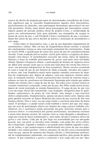 280 MAX WEBER
reserva do direito de proposta por parte de determinados conselheiros da Coroa.
Isto significava que se concedia freqüentemente àqueles altos funcionários,
particularmente ao chanceler, uma patronagem diretamente aproveitável em sen-
tido pecuniário. Porém, tanto diante desta patronagem dos funcionários contro-
ladores quanto da posição jurídica oficial da própria Coroa, a solidariedade da
gentry era suficientemente forte para defender seu monopólio de ocupar os
postos de juízes de paz, e sob Elizabeth I houve reclamações de que a recomen-
dação dos juízes de paz ativos decidia na prática a nomeação de pretendentes a
este cargo.
Como todos os funcionários reais, o juiz de paz dependia originalmente de
emolumentos e diárias. Mas, em face da insignificância destas receitas, a rejeição
dos emolumentos tornou-se uma convenção estamental dos terratenentes. Ainda
no século XVIII, a qualificação de censo dos juízes de paz foi consideravelmente
elevada. Como condição prévia normal, existia pelo menos a exigência de deter-
minado valor básico. O arrendamento crescente das terras, típico da Inglaterra,
libertava a força de trabalho precisamente da gentry rural para estas atividades
oficiais. Quanto à burguesia urbana, a participação de homens de negócios ativos
era difícil pela mesma razão que os exclui por toda parte do círculo dos honora-
tiores: sua presença indispensável na área económica. Destes círculos assumiram
às vezes o cargo de juiz de paz homens de idade avançada, retirados dos negóci-
os ativos, mas com freqüência muito maior aquelas camadas crescentes de mem-
bros de corporações que, depois de adquirir, com suas empresas, fortuna sufici-
ente, se tornaram rentistas. A fusão característica dos círculos de rentistas rurais e
urbanos no tipo do gentleman era fortemente fomentada pela relação que ambos
tinham em comum com o cargo de juiz de paz. Em todos estes círculos tornou-se
costume estamental a nomeação, como juiz de paz, dos filhos ainda muito jovens,
depois de terem terminado os estudos humanísticos. O cargo de juiz de paz veio
a ser um cargo oficial não-remunerado, cuja ocupação, obrigatória para os quali-
ficados, representava, do ponto de vista formal, uma liturgia e cujo exercício
efetivo compreendia, freqüenternente, apenas um prazo muito curto. Apenas uma
parte (porém crescente na Época Moderna) dos juízes de paz exercia de fato suas
funções oficiais. Para o resto, era um cargo titular e constituía uma fonte de honra
social. O prestígio e o poder sociais eram também o motivo por que este cargo,
que em caso de participação efetiva nas funções do cargo causava trabalho con-
siderável, era e continuava sendo procurado em grau suficiente mesmo para o
exercício efetivo. A concorrência dos juristas profissionais, inicialmente existente
e muito forte durante séculos, foi vencida: estes se viam obrigados a abandonar o
cargo por causa da baixa remuneração e, mais tarde, devido à renúncia efetiva da
gentry a esta última. Cada juiz de paz leigo era aconselhado por seu advogado
pessoal; mas, em geral, as decisões eram tomadas, com ajuda dos deres coloca-
dos à disposição, segundo a tradição e em grande parte também segundo o pare-
cer de justiça, o que proporcionava à administração dos juízes de paz sua popu-
laridade e seu caráter peculiar. Trata-se, portanto, de um dos casos extremamente
raros em que, apesar do aumento das funções oficiais, o funcionalismo profissio-
nal foi completamente suplantado, em competição pacífica, pela gestão de bono-
ratiores. O que estimulava a gentry a concorrer a este cargo não era um "ídea-
 