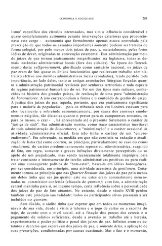 ECONOMIA E SOCIEDADE 281
lismo" específico dos círculos interessados, mas sim a influência considerável e
quase completamente autônoma perante intervenções exteriores que proporcio-
nava este cargo - autonomia que formalmente apenas estava controlada pela
prescrição de que todos os assuntos importantes somente podiam ser tratados de
forma colegial, por pelo menos dois juízes de paz, e, materialmente, pelas fortes
idéias de dever, originadas na convenção estamental. Esta administração por meio
de juízes de paz tornou praticamente insignificantes, na Inglaterra, todas as de-
mais instâncias administrativas locais (fora das cidades). Na época do floresci-
mento deste selfgovernment, glorificado como santuário nacional, os juízes de
paz eram de fato quase os únicos funcionários que realizavam trabalho adminis-
trativo efetivo nos distritos administrativos locais (condados), tendo perdido toda
importância, ao lado deles, tanto as antigas associações litúrgicas forçadas quan-
to a administração patrimonial realizada por senhores territoriais e toda espécie
de regime patrimonial-burocrático do rei. Foi um dos tipos mais radicais, conhe-
cidos na história dos grandes países, de realização de uma pura "administração
de honoratiores. A isto correspondiam a forma e o conteúdo da gestão do cargo.
A justiça dos juízes de paz, aquela, portanto, que era praticamente significante
para a maioria da população - pois os tribunais reais em Londres estavam para
eles localmente e sobretudo economicamente, por causa dos enormes emolu-
mentos exigidos, tão distantes quanto o pretor para os camponeses romanos, ou
para os russos, o czar - , há apresentado até o presente fortemente o caráter de
"justiça de cádi". Sua administração mostra, como traço característico inevitável
de toda administração de honoratiores, a "minimização" e o caráter ocasional da
atividade administrativa oficial. Esta não tinha o caráter de um "empre-
endimento". Era sobretudo, na medida em que não consistia na redação e atuali-
zação de listas (tal como ocorreu, ao princípio, particularmente no caso do custos
rotu/orum), de caráter predominantemente repressivo, não-sistemática, reagindo
de fato, em regra, somente a graves infrações diretamente perceptíveis ou ao
apelo de um prejudicado, mas sendo tecnicamente totalmente imprópria para
tratar constante e intensamente de tarefas administrativas positivas ou para reali-
zar uma conseqüente política de "bem-estar", baseada em idéias hornogêneas,
por ser considerada, em princípio, uma atividade acessória de gent/emen. Certa-
mente tornou-se princípio que nas Quarter Sessions dos juízes de paz pelo menos
um deles tinha que ser jurisperito: este ou estes eram nominalmente mencio-
nadas na commission conferida (cláusula de quorum); com isto, a administração
central mantinha para si, ao mesmo tempo, certa influência sobre a personalidade
dos juízes de paz de fato atuantes. No entanto, desde o século XVIII perdeu
também este princípio sua validade: todos os participantes ativos passaram a ser
incluídos no quorum.
Sem dúvida, o súdito tinha que esperar que em todos os momentos imagi-
náveis de sua vida, desde a visita à taberna e o jogo de cartas ou a escolha do
traje, de acordo com o nível social, até a fixação dos preços dos cereais e o
pagamento de salários suficientes, desde a aversão ao trabalho até a heresia,
experimentaria o poder político e penal dos juízes de paz. Infinitos eram os es-
tatutos e decretos que esperavam dos juízes de paz, e somente deles, a aplicação de
suas prescrições, condicionadas por causas ocasionais. Mas o fato e o momento,
 