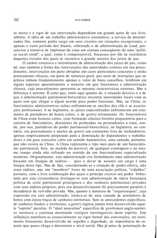 282 MAX WEBER
os meios e o rigor de sua intervenção dependiam em grande parte de seu livre-
arbítrio. A idéia de um trabalho administrativo sistemático, a serviço de determi-
nados fins, somente podia surgir em seus círculos em situações excepcionais, e
apenas o curto período dos Stuarts, sobretudo o da administração de Laud, pre-
senciou a tentativa de implantar de cima um sistema conseqüente de uma "políti-
ca social cristã", a qual, como é compreensível, fracassou por fim na resistência
daqueles círculos dos quais se recrutava a grande maioria dos juízes de paz.
O caráter extensivo e intermitente da administração dos juízes de paz, como
tal, mas também a forma das intervenções das autoridades centrais em seu proce-
dimento, intervenções em parte abruptas em casos particulares concretos e então
praticamente eficazes, em parte de natureza geral, por meio de instruções que na
prática tinham freqüentemente apenas o valor de bons conselhos, lembram em
alguns aspectos aparentemente a maneira em que funcionava a administração
chinesa, cujo procedimento apresenta as mesmas características externas. Mas a
diferença é enorme. É certo que, tanto aqui quanto ali, a situação decisiva é a de
que a administração patrimonial-burocrática encontra autoridades locais com as
quais tem que chegar a algum acordo para poder funcionar. Mas, na China, os
funcionários administrativos cultos enfrentavam os anciões dos clãs e as associa-
ções profissionais. E na Inglaterra, os juízes especializados enfrentavam um esta-
mento de portadores de honra cultos, o da gentry terratenente. Os bonoratiores
da China eram homens cultos, com formação clássico-literária preparatória para a
carreira de funcionários, detentores de prebendas ou pretendentes a estas, sen-
do, por isso, partidários do poder patrimonial-burocrático; na Inglaterra, ao con-
trário, era precisamente o núcleo da gentry um estamento livre de latifundiários,
apenas empiricamente preparado para a dominação de dependentes e trabalha-
dores e em grau crescente culto em sentido humanístico, uma camada, portanto,
que não existia na China. A China representa o tipo mais puro de um burocratis-
mo patrimonial, livre, na medida do possível, de qualquer contrapeso e ao mes-
mo tempo ainda não refinado no sentido de um funcionalismo especializado
moderno. Originalmente, esta administração era formalmente uma administração
baseada em liturgias de súditos - pois o dever de assumir um cargo é uma
liturgia deste tipo. Mas de fato, considerando-se a situação de poder efetiva, não
eram súditos, mas sim "membros" livres de uma associação política, "cidadãos"
portanto, com a livre colaboração dos quais o príncipe exercia seu poder. Sobre-
tudo por esta circunstância distingue-se esta administração da típica hierarquia
política da corte patrimonial principesca e dos senhores patrimoniais privados
com seus súditos próprios; pois seu desenvolvimento foi precisamente paralelo à
decadência da servidão privada. Mas, quanto à natureza da "esquirearquia", cuja
expressão era esta administração, tratava-se de uma camada de portadores de
honra com claros traços de senhores territoriais. Sem os antecedentes específicos,
de senhores feudais e territoriais, a gentry inglesa jamais teria desenvolvido aque-
le "espírito" peculiar. O "ideal masculino" específico de gentleman anglo-saxôní-
co mostrava e continua mostrando vestígios inextinguíveis deste espírito. Esta
influência manifesta-se essencialmente no rigor formal das convenções, no senti-
mento fortemente desenvolvido de orgulho e dignidade, na importância do es-
porte que quase chega a determinar o nível social. Mas já antes da penetração do
j
,
j
 