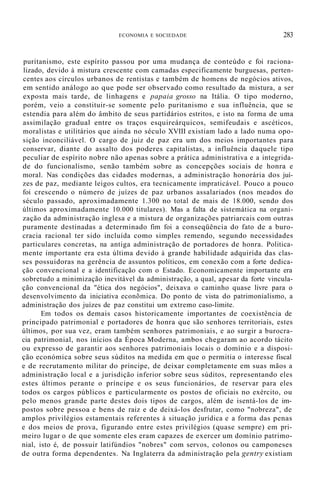 ECONOMIA E SOCIEDADE 283
puritanismo, este espírito passou por uma mudança de conteúdo e foi raciona-
lizado, devido à mistura crescente com camadas especificamente burguesas, perten-
centes aos círculos urbanos de rentistas e também de homens de negócios ativos,
em sentido análogo ao que pode ser observado como resultado da mistura, a ser
exposta mais tarde, de linhagens e papaia grosso na Itália. O tipo moderno,
porém, veio a constituir-se somente pelo puritanismo e sua influência, que se
estendia para além do âmbito de seus partidários estritos, e isto na forma de uma
assimilação gradual entre os traços esquireárquicos, semifeudais e ascéticos,
moralistas e utilitários que ainda no século XVIII existiam lado a lado numa opo-
sição inconciliável. O cargo de juiz de paz era um dos meios importantes para
conservar, diante do assalto dos poderes capitalistas, a influência daquele tipo
peculiar de espírito nobre não apenas sobre a prática administrativa e a integrida-
de do funcionalismo, senão também sobre as concepções sociais de honra e
moral. Nas condições das cidades modernas, a administração honorária dos juí-
zes de paz, mediante leigos cultos, era tecnicamente impraticável. Pouco a pouco
foi crescendo o número de juízes de paz urbanos assalariados (nos meados do
século passado, aproximadamente 1.300 no total de mais de 18.000, sendo dos
últimos aproximadamente 10.000 titulares). Mas a falta de sistemática na organi-
zação da administração inglesa e a mistura de organizações patriarcais com outras
puramente destinadas a determinado fim foi a conseqüência do fato de a buro-
cracia racional ter sido incluída como simples remendo, segundo necessidades
particulares concretas, na antiga administração de portadores de honra. Politica-
mente importante era esta última devido à grande habilidade adquirida das clas-
ses possuidoras na gerência de assuntos políticos, em conexão com a forte dedica-
ção convencional e a identificação com o Estado. Economicamente importante era
sobretudo a minimização inevitável da administração, a qual, apesar da forte vincula-
ção convencional da "ética dos negócios", deixava o caminho quase livre para o
desenvolvimento da iniciativa econõmica. Do ponto de vista do patrimonialismo, a
administração dos juízes de paz constitui um extremo caso-limite.
Em todos os demais casos historicamente importantes de coexistência de
principado patrimonial e portadores de honra que são senhores territoriais, estes
últimos, por sua vez, eram também senhores patrimoniais, e ao surgir a burocra-
cia patrimonial, nos inícios da Época Moderna, ambos chegaram ao acordo tácito
ou expresso de garantir aos senhores patrimoniais locais o domínio e a disposi-
ção económica sobre seus súditos na medida em que o permitia o interesse fiscal
e de recrutamento militar do príncipe, de deixar completamente em suas mãos a
administração local e a jurisdição inferior sobre seus súditos, representando eles
estes últimos perante o príncipe e os seus funcionários, de reservar para eles
todos os cargos públicos e particularmente os postos de oficiais no exército, ou
pelo menos grande parte destes dois tipos de cargos, além de isentá-los de im-
postos sobre pessoa e bens de raiz e de deixá-los desfrutar, como "nobreza", de
amplos privilégios estamentais referentes à situação jurídica e a forma das penas
e dos meios de prova, figurando entre estes privilégios (quase sempre) em pri-
meiro lugar o de que somente eles eram capazes de exercer um domínio patrimo-
nial, isto é, de possuir latifúndios "nobres" com servos, colonos ou camponeses
de outra forma dependentes. Na Inglaterra da administração pela gentry existiam
 