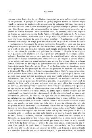 284 MAX WEBER
apenas restos deste tipo de privilégios estamentais de uma nobreza independen-
te do príncipe. A posição de poder da gentry inglesa dentro da administração
local é o reverso da aceitação de um gravame de natureza litúrgica, junto com o
dever de exercer uma função honorária que exige muito tempo e grandes despe-
sas. Semelhantes casos são desconhecidos na ordem continental européia, pelo
menos na Época Moderna. Para a nobreza russa, no entanto, havia uma espécie
de liturgia de serviço na época desde Pedro, o Grande, até Catarina II. As medidas
de Pedro, o Grande, acabaram com a antiga situação jurídica e de categoria da
nobreza russa, em favor de dois princípios simples: 1) A categoria social (tchin)
depende do serviço no cargo patrimonial-burocrático (civil ou militar), havendo
14 categorias na hierarquia de cargos patrimonial-burocrática: uma vez que para
o ingresso na carreira pública não existia nenhum monopólio por parte da nobre-
za e também não era exigida nenhuma qualificação em forma de propriedade de
terras, esta situação parecia estar próxima da chinesa. 2) Depois de duas gera-
ções passadas sem exercício de cargos públicos extinguem-se os direitos aristo-
cráticos. Também isto parece estar pr