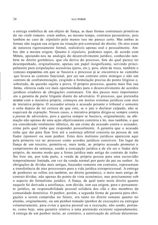 24 MAX WEBER
a entrega simbólica de um objeto de fiança, as duas formas contratuais primitivas
do ius cioile romano, eram ambos, ao mesmo tempo, contratos pecuniários, pois
também no caso da stipulatio pelo menos isso me parece certo. Mas ambas as
formas não negam sua origem na situação pré-contratual do direito. Os atos eram
de natureza rigorosamente formal, realizáveis apenas oral e pessoalmente. Am-
bos têm a mesma origem. Quanto à stipulatio, podemos supor, de acordo com
Mitteis, apoiando-nos na analogia do desenvolvimento jurídico, conhecido tam-
bém no direito germânico, que ela deriva do processo, fora do qual parece ter
desempenhado, originalmente, apenas um papel insignificante, servindo princi-
palmente para estipulações acessórias (juros, etc.), pois, além da troca, também o
c.Ç)~'(~Ç) e.x~iatório em que se baseava o processo já se encontrava no caminho
que levava ao contrato funcional, por ser um contrato entre inimigos e não um
contrato de confraternização, exigindo a formulação precisa do ponto litigioso e,
sobretudo, da questão sujeita à prova. O próprio processo, quanto mais fixa sua
forma, oferecia cada vez mais oportunidades para o desenvolvimento de acordos
jurídicos criadores de obrigações contratuais. Um dos passos mais importantes
era a garantia da parte litigante diante do adversário. O processo, que pretendia
acabar com a iniciativa própria, começou em muitos sistemas jurídicos com atos
de iniciativa própria. O acusador arrasta o acusado perante o tribunal e somente
o solta depois de ter certeza de que este, se o juiz o declarar culpado, não se
esquivará da expiação. Nesses casos, a iniciativa própria dirigia-se sempre contra
a pessoa do adversário, pois a queixa sempre se baseava, originalmente, na afir-
mação não apenas de uma ação objetivamente contrária à lei, mas também, o que
era considerado totalmente idêntico, de um crime do acusado contra o acusador,
crime pelo qual tinha que responder pessoalmente. A garantia que o acusado
tinha que dar para ficar livre até a sentença arbitral consistia na pessoa de um
fiador (sponsor) ou num penhor. Estes dois institutos jurídicos aparecem aqui
pela primeira vez no processo como acordos jurídicos coercíveis. Em lugar da
fiança de um terceiro, permitia-se, mais tarde, ao próprio acusado prometer o
cumprimento da sentença, sendo a concepção jurídica a de ele ser o fiador dele
próprio, do mesmo modo que a forma jurídica mais antiga do contrato de traba-
lho livre era, por toda parte, a venda da própria pessoa para uma escravidão
temporalmente limitada, em vez da venda normal por parte do pai ou senhor. As
obrigações de dívidas mais antigas, baseadas somente em contratos, representam
a transferência de atas processuais para a vida jurídica extraprocessual. A entrega
de penhores ou reféns era também, no direito germânico, o meio mais antigo de
contrair dívidas, não apenas do ponto de vista económico, mas precisamente sob
o aspecto do formalismo jurídico. A fiança, da qual tanto neste direito quanto
naquele foi derivada a autofiança, sem dúvida, tem sua origem, para o pensamen-
to jurídico, na responsabilidade pessoal solidária dos clãs e dos membros da
comunidade doméstica. O penhor, porém, a segunda forma de garantia para obri-
gações a serem cumpridas no futuro, era tanto no direito romano quanto no
alemão, originalmente, ou um penhor tomado (penhor de execução) ou entregue
voluntariamente, para evitar a queixa pessoal ou a execução, não sendo, portan-
to, como hoje, uma garantia relativa a uma pretensão existente separadamente.
A entrega de um penhor inclui, ao contrário, a autorização de utilizar determina-
 