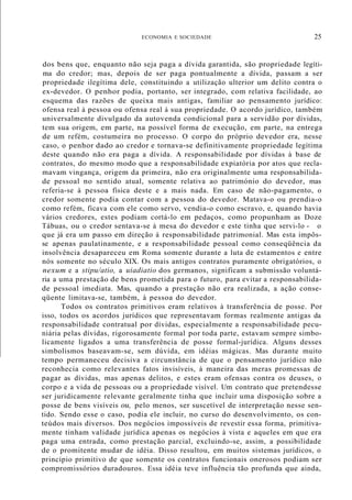 ECONOMIA E SOCIEDADE 25
dos bens que, enquanto não seja paga a dívida garantida, são propriedade legíti-
ma do credor; mas, depois de ser paga pontualmente a dívida, passam a ser
propriedade ilegítima dele, constituindo a utilização ulterior um delito contra o
ex-devedor. O penhor podia, portanto, ser integrado, com relativa facilidade, ao
esquema das razões de queixa mais antigas, familiar ao pensamento jurídico:
ofensa real à pessoa ou ofensa real à sua propriedade. O acordo jurídico, também
universalmente divulgado da autovenda condicional para a servidão por dívidas,
tem sua origem, em parte, na possível forma de execução, em parte, na entrega
de um refém, costumeira no processo. O corpo do próprio devedor era, nesse
caso, o penhor dado ao credor e tornava-se definitivamente propriedade legítima
deste quando não era paga a dívida. A responsabilidade por dívidas à base de
contratos, do mesmo modo que a responsabilidade expiatória por atos que recla-
mavam vingança, origem da primeira, não era originalmente uma responsabilida-
de pessoal no sentido atual, somente relativa ao património do devedor, mas
referia-se à pessoa física deste e a mais nada. Em caso de não-pagamento, o
credor somente podia contar com a pessoa do devedor. Matava-o ou prendia-o
como refém, ficava com ele como servo, vendia-o como escravo, e, quando havia
vários credores, estes podiam cortá-lo em pedaços, como propunham as Doze
Tábuas, ou o credor sentava-se à mesa do devedor e este tinha que servi-lo - o
que já era um passo em direção à responsabilidade patrimonial. Mas esta impôs-
se apenas paulatinamente, e a responsabilidade pessoal como conseqüência da
insolvência desapareceu em Roma somente durante a luta de estamentos e entre
nós somente no século XIX. Os mais antigos contratos puramente obrigatórios, o
nexum e a stipu/atio, a uiadiatio dos germanos, significam a submissão voluntá-
ria a uma prestação de bens prometida para o futuro, para evitar a responsabilida-
de pessoal imediata. Mas, quando a prestação não era realizada, a ação conse-
qüente limitava-se, também, à pessoa do devedor.
Todos os contratos primitivos eram relativos à transferência de posse. Por
isso, todos os acordos jurídicos que representavam formas realmente antigas da
responsabilidade contratual por dívidas, especialmente a responsabilidade pecu-
niária pelas dívidas, rigorosamente formal por toda parte, estavam sempre simbo-
licamente ligados a uma transferência de posse formal-jurídica. Alguns desses
simbolismos baseavam-se, sem dúvida, em idéias mágicas. Mas durante muito
tempo permaneceu decisiva a circunstância de que o pensamento jurídico não
reconhecia como relevantes fatos invisíveis, à maneira das meras promessas de
pagar as dívidas, mas apenas delitos, e estes eram ofensas contra os deuses, o
corpo e a vida de pessoas ou a propriedade visível. Um contrato que pretendesse
ser juridicamente relevante geralmente tinha que incluir uma disposição sobre a
posse de bens visíveis ou, pelo menos, ser suscetível de interpretação nesse sen-
tido. Sendo esse o caso, podia ele incluir, no curso do desenvolvimento, os con-
teúdos mais diversos. Dos negócios impossíveis de revestir essa forma, primitiva-
mente tinham validade jurídica apenas os negócios à vista e aqueles em que era
paga uma entrada, como prestação parcial, excluindo-se, assim, a possibilidade
de o promitente mudar de idéia. Disso resultou, em muitos sistemas jurídicos, o
princípio primitivo de que somente os contratos funcionais onerosos podiam ser
compromissórios duradouros. Essa idéia teve influência tão profunda que ainda,
 