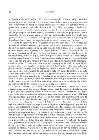 26 MAX WEBER
no fim da Idade Média (século XV, oficialmente desde Henrique VIII), a doutrina
inglesa da consideration se refere a essa necessidade: quando era paga uma taxa
real (consideration), ainda que fosse apenas aparentemente, o contrato podia ter
quase todo conteúdo que não ofendia a lei. Era válido, mesmo que não tivesse,
fora daquele pressuposto, nenhum esquema jurídico ao qual pudesse correspon-
der. Os princípios das Doze Tábuas, referentes à aquisição de propriedade, muito
di.scutidos em seu sentido, eram em seu teor uma sanção, ainda que muito mais
primitiva, da liberdade material de disposição, tendo, em princípio, um pressuposto
formal semelhante, mas uma capacidade de desenvolvimento mais limitada.
Além de desenvolver os esquemas originados, por um lado, nos negócios
pecuniários formal-jurídicos e, por outro, nas fianças processuais, as necessida-
des da vida jurídica serviram-se de uma terceira possibilidade de conseguir, para
o contrato funcional, a garantia da coação jurídica: o desenvolvimento artificial
de novas queixas de delito. Isso ocorreu mesmo em sistemas jurídicos muito
desenvolvidos, como o inglês, ainda em plena Idade Média. A racionalização
econômica do direito favoreceu o nascimento da idéia de que a responsabilidade
expiatória não era tanto resgate da vingança (a idéia primitiva) quanto compensa-
ção do prejuízo. O não-cumprimento de um contrato podia então ser qualificado
também como danificação que devia ser expiada. A prática dos advogados e a
jurisdição dos tribunais reais na Inglaterra, desde o século XIII, qualificam como
tres-pass o não-cumprimento de um número cada vez maior de contratos, criando
assim para estes uma proteção jurídica (particularmente por meio do writ of
assumpsit), de modo semelhante - ainda que tecnicamente de forma muito dife-
rente - à que a prática jurídica dos pretores romanos que estendeu a proteção
jurídica para além de seu âmbito primitivo, primeiro pela ampliação da prática
das queixas de delito, e mais tarde pelo conceito de do/uso
Com a criação de pretensões contratuais processáveis e livremente diferen-
ciáveis em seu conteúdo não se alcança ainda, nem de longe, a situação jurídica
exigida por um comércio desenvolvido, exclusivamente interessado em negó-
cios. Todo empreendimento racional, especialmente, requer a possibilidade
de adquirir direitos e assumir obrigações, ambos fixados em contratos, por meio de
representantes - com funções ocasionais ou permanentes. Um comércio desen-
volvido requer, além disso, a possibilidade de cessão de crédito, possibilidade
legítima e com base jurídica segura para o adquirente, que dispensa a revisão dos
direitos do antecessor jurídico. O desenvolvimento das instituições jurídicas in-
dispensáveis para o capitalista moderno será examinado noutro lugar. Aqui re-
lembramos em poucas palavras a prática do passado mais remoto. Nos direitos da
Antiguidade, a representação direta em acordos jurídicos, a fim de assumir obri-
gações, foi quase impossibilitada no direito romano, em oposição ao direito gre-
go, que a conhecia. Estas condições jurídicas, ligadas ao formalismo da queixa
civil, permitiam, evidentemente, o emprego de escravos nos empreendimentos
de fato capitalistas, para os quais a representação estava, em grande parte, reco-
nhecida na prática. A cessão de crédito era estranha ao direito romano antigo e
ao germânico, devido ao caráter rigorosamente pessoal da relação credor-deve-
dor. Somente muito mais tarde, o direito romano criou um sucedâneo, ao admitir
 