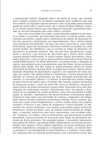 ECONOMIA E SOCIEDADE 27
a representação indireta, chegando afinal a um direito de cessão, cuja utilidade
para o próprio comércio foi novamente contrariada pelas tendências para uma
ética material da legislação imperial posterior. Uma necessidade prática bastante
grande de poder ceder o crédito existia, até o começo da Época Moderna, somen-
te em relação àqueles direitos que eram objeto de transações regularmente efetu-
adas ou serviam diretamente para ceder crédito a terceiros.
Para estas necessidades foi criada a comercialização mediante os documen-
tos à ordem e ao portador, que funcionam tanto para a cessão de créditos, espe-
cialmente pecuniários, quanto para a transferência de poderes de disposição so-
bre bens mercantis e participações em empreendimentos. Para o direito romano
eram totalmente desconhecidos. Até hoje, não temos certeza de se, como supõe
Goldschmidt, alguns dos documentos helenísticos emitidos ao portador ou, como
acredita Kohler, dos babilônícos, que já existiam no tempo de Hamurabi, são
documentos ao portador autênticos. Mas, em todo caso, possibilitavam o paga-
mento a terceiros e por terceiros de uma forma que o direito oficial romano
somente permitia indiretamente. O direito romano clássico desconhecia o docu-
mento dispositivo, a não ser que se queira qualificar como talo contrato literal da
contabilidade bancária. No direito helenístico e no romano tardio, a obrigação de
registro, que primeiro servia, principalmente, para fins fiscais, foi provavelmente
imposta pelo Estado. Isso deu origem ao desenvolvimento ulterior da técnica
documental do Oriente, existente desde os tempos mais remotos, relativa à docu-
mentação obrigatória de determinados negócios e ao surgimento de títulos aná-
logos aos valores. Nas cidades helênicas e helenísticas, a técnica documental era
aplicada, no interesse da publicidade, por duas instituições desconhecidas dos
romanos: os secretários judiciais e os notários. A instituição dos notários chegou
da parte oriental do Império para o Ocidente. Mas somente a prática documental
do tempo pós-romano, a partir do século XII, trouxe ao Ocidente o desenvolvi-
mento ulterior da prática documental romana tardia, fomentado talvez pela forte
imigração de comerciantes orientais, especialmente sírios. Em seguida, o docu-
mento em sua qualidade de veículo de direitos, tanto como documento à ordem
quanto ao portador, experimentou um desenvolvimento extremamente rápido,
inesperável numa época cuja intensidade de comércio, comparada à da Antigui-
dade clássica, devemos considerar extremamente limitada. Parece, portanto, que,
neste caso, como ocorre freqüentemente, a técnica jurídica seguiu seus próprios
caminhos. O decisivo é que, depois de desaparecer o direito uniforme, os inte-
ressados dos centros comerciais e seus notários com preparo apenas técnico de-
terminaram o desenvolvimento e que, da tradição comercial-jurídica da Antigui-
dade, o notariado sobreviveu como único representante, com atividades criati-
vas. Aconteceu, no entanto, como já mencionamos, que precisamente na prática
documental o desenvolvimento foi favorecido pelas formas de pensamento irra-
cionais do direito germânico. Na concepção popular, o documento representava
uma espécie de fetiche, cuja entrega formal, primeiramente na presença de teste-
munhas, dava origem a efeitos jurídicos específicos, do mesmo modo que outros
símbolos originalmente semimágicos: o lançamento do dardo, a festuka do direi-
to germânico e sua contrapartida no direito babilônico, o bukannu. O ato simbó-
lico tradicional não era realizado primitivamente com o documento escrito, mas
 