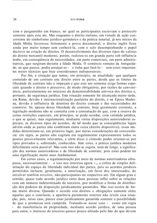 28 MAX WEBER
com o pergaminho em branco, no qual os participantes escreviam o protocolo
somente após este ato. Mas enquanto o direito italiano, em virtude da ação con-
corrente do simbolismo jurídico-germânico e da prática notarial, já nos inícios da
Idade Média favoreceu fortemente a prova documental, o direito inglês ficou
ainda por muito tempo sem conhecê-la, com o selo desempenhando o papel
decisivo na criação de direitos. O desenvolvimento dos diversos tipos de valores
do direito mercantil moderno, porém, realizou-se em grande parte sob influência
árabe, em conseqüência de necessidades, em parte comerciais, em parte adminis-
trativas, que surgiram durante a Idade Média. O comércio romano da Antiguida-
de, ao que parece, podia arranjar-se - e tinha que fazê-lo - sem esses importan-
tes meios técnicos que hoje consideramos indispensáveis.
Por fim, a situação que temos,· em princípio, na atualidade: que qualquer
conteúdo de um contrato cria direito entre as partes, desde que os limites da
liberdade de contrato não o impeçam e que este ato somente exige formas espe-
ciais quando o direito o prescreve, de modo obrigatório, por razões de conveni-
ência, particularmente no interesse da demonstrabilidade unívoca dos direitos e,
portanto, da segurança jurídica. Esta situação somente foi alcançada muito tarde,
em Roma, devido à internacionalização paulatina do direito, e na Época Moder-
na, devido à influência da doutrina do direito comum e das necessidades do
comércio. Se, apesar dessa liberdade de contrato, hoje geralmente existente, a
legislação moderna não se contenta com a constatação de que, com a reserva de
certas restrições especiais, em princípio, se pode acordar, com validade jurídica,
o que se quiser, mas regulamenta, mediante várias disposições autorizadoras es-
peciais, os diversos tipos de acordos, de tal modo que as conseqüências legais
advêm onde as partes não combinam outra coisa (direito dispositivo), essas me-
didas determinam-se, em primeiro lugar, por meras considerações de conveniên-
cia: em regra, as partes não cogitam em regulamentar expressamente todos os
pontos possivelmente relevantes, e além disso é cômodo poder orientar-se por
tipos provados e, sobretudo, conhecidos. Sem estes, a prática jurídica moderna
dificilmente seria possível. Mas com isso não se esgota, nem de longe, a significa-
ção das normas autorizadoras e da liberdade de contrato, pois estas podem ter
uma significação muito mais fundamental.
Em certos casos, a regulamentação por meio de normas autorizadoras ultra-
passa, necessariamente - e isso nos interessa agora -, a esfera da simples deli-
mitação do espaço de liberdade individual das partes, pois os acordos jurídicos
permitidos incluem, geralmente, a autorização, em favor dos interessados, de
envolver também terceiros, não-participantes no respectivo ato. Em algum grau e
sentido, quase todo acordo jurídico entre duas pessoas influi sobre as relações
com um número indeterminado de terceiros, por modificar a forma de distribui-
ção dos poderes de disposição juridicamente garantidos. Mas isso ocorre de for-
ma muito diversa. Quando o acordo cria direitos e obrigações somente entre
aqueles que o concluem, a aparência puramente exterior não revela essa situa-
ção, pois, nesse caso, parece estar juridicamente garantida somente a possibilidade
de que a promessa será cumprida. Tratando-se nesse caso - como em regra
- de transferência de propriedade, mediante acordo jurídico, de uma pessoa
para outra, o interesse de terceiros parece pouco afetado pelo fato de que devem
 