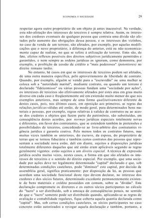 ECONOMIA E SOCIEDADE 29
respeitar agora outro proprietário de um objeto já antes inacessível. Na verdade,
esta não-afetação dos interesses de terceiros é sempre relativa. Assim, os interes-
ses dos credores eventuais de qualquer pessoa que contraia uma dívida são afe-
tados pelo aumento das obrigações dessa pessoa, e os interesses dos vizinhos,
no caso da venda de um terreno, são afetados, por exemplo, por aquelas modifi-
cações que o novo proprietário, à diferença do anterior, está ou não economica-
mente capaz de realizar, no que se refere à utilização do terreno. Estes são, de
fato, efeitos reflexos possíveis dos direitos subjetivos juridicamente permitidos e
garantidos, e nem sempre as ordens jurídicas os ignoram, como demonstra, por
exemplo, a proibição da cessão de crédito a "mais poderosos" (potentiores) no
direito romano tardio.
No entanto, há casos em que os interesses de terceiros podem ser afetados,
de uma outra maneira específica, pelo aproveitamento da liberdade de contrato.
Quando, por exemplo, alguém se vende para a "escravidão" ou uma mulher se
coloca sob a "autoridade marital", mediante contrato, ou quando um terreno é
declarado "fideicomisso" ou várias pessoas fundam uma "sociedade por ações",
os interesses de terceiros são efetivamente afetados por estes atas em grau muito
diverso em cada caso e freqüentemente até em extensão muito menor do que nos
exemplos anteriores, mas sempre de uma forma qualitativamente diferente da
destes casos, pois, nos últimos casos, em oposição aos primeiros, as regras das
relações jurídicas válidas até então, de modo geral, para determinados bens ma-
teriais e pessoas, por exemplo, regras relativas à validez de contratos ou ao aces-
so dos credores a objetos que fazem parte do patrimônio, são substituídas, em
conseqüência destes acordos, por normas jurídicas especiais totalmente novas
e diferentes, em favor dos contratantes, que se estendem também às pretensões e
possibilidades de terceiros, concedendo-se ao livre-arbítrio dos contratantes vi-
gência jurídica e garantia coativa. Pelo menos todos os contratos futuros, mas
muitas vezes também os anteriores, do escravo, da esposa, do proprietário de
terras que se tornou fiduciário e também certos contratos das pessoas que repre-
sentam a sociedade nova estão, dali em diante, sujeitos a disposições jurídicas
totalmente diferentes daquelas que até então eram aplicáveis segundo as regras
geralmente vigentes: estão sujeitos a um direito especial. A técnica de expressão
jurídica oculta muitas vezes, nestes casos, a forma em que são afetados os inte-
resses de terceiros e o sentido do direito especial. Por exemplo, que uma socie-
dade por ações deve ter legalmente determinado "capital" declarado e que, sob
determinadas condições cautelares, pode "diminuir" este capital, por decisão da
assembléia geral, significa praticamente: por disposição da lei, as pessoas que
acordam uma sociedade funcional deste tipo devem declarar, no interesse dos
credores e dos sócios futuros, determinado excedente permanentemente existen-
te de bens materiais e crédito possuídos em comum, sobre as "dívidas". Esta
declaração compromete os diretores e os outros sócios participantes no cálculo
do "lucro" a ser distribuído, sob a ameaça de conseqüências penais, no sentido
de que o "lucro" somente pode ser distribuído quando, aplicando-se as regras de
avaliação e contabilidade regulares, fique coberta aquela quantia declarada como
"capital". Mas, sob certas condições cautelares, os sócios participantes no caso
concreto estão autorizados a revogar aquela declaração e também, portanto, a
 