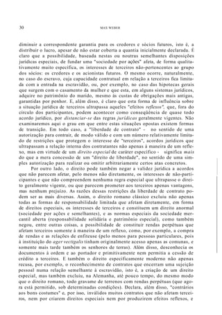 30 MAX WEBER
diminuir a correspondente garantia para os credores e sócios futuros, isto é, a
distribuir o lucro, apesar de não estar coberta a quantia inicialmente declarada. É
claro que a possibilidade, baseada nestas ou noutras semelhantes disposições
jurídicas especiais, de fundar uma "sociedade por ações" afeta, de forma qualita-
tivamente muito específica, os interesses de terceiros não-pertencentes ao grupo
dos sócios: os credores e os acionistas futuros. O mesmo ocorre, naturalmente,
no caso do escravo, cuja capacidade contratual em relação a terceiros fica limita-
da com a entrada na escravidão, ou, por exemplo, no caso das hipotecas gerais
que surgem com o casamento da mulher e que esta, em alguns sistemas jurídicos,
adquire no patrimônio do marido, mesmo às custas de obrigações mais antigas,
garantidas por penhor. E, além disso, é claro que esta forma de influência sobre
a situação jurídica de terceiros ultrapassa aqueles "efeitos reflexos", que, fora do
círculo dos participantes, podem acontecer como conseqüência de quase todo
acordo jurídico, por distanciar-se das regras jurídicas geralmente vigentes. Não
examinaremos aqui o grau em que entre estas situações opostas existem formas
de transição. Em todo caso, a "liberdade de contrato" - no sentido de uma
autorização para contrair, de modo válido e com um número relativamente limita-
do de restrições que protegem o interesse de "terceiros", acordos jurídicos que
ultrapassam a relação interna dos contratantes não apenas à maneira de um refle-
xo, mas em virtude de um direito especial de caráter específico - significa mais
do que a mera concessão de um "direito de liberdade", no sentido de uma sim-
ples autorização para realizar ou omitir arbitrariamente certos atas concretos.
Por outro lado, o direito pode também negar a validez jurídica a acordos
que não parecem afetar, pelo menos não diretamente, os interesses de não-parti-
cipantes e que não compreendem nenhuma regra especial que ultrapasse o direi-
to geralmente vigente, ou que parecem prometer aos terceiros apenas vantagens,
mas nenhum prejuízo. As razões dessas restrições da liberdade de contrato po-
dem ser as mais diversas. Assim, o direito romano clássico excluiu não apenas
todas as formas de responsabilidade limitada que afetam diretamente, em forma
de direitos especiais, os interesses de terceiros e constituem um direito anormal
(sociedade por ações e semelhantes), e as normas especiais da sociedade mer-
cantil aberta (responsabilidade solidária e patrimônio especial), como também
negou, entre outras coisas, a possibilidade de constituir rendas perpétuas que
afetam terceiros somente à maneira de um reflexo, como, por exemplo, a compra
de rendas e as relações de enfiteuse (pelo menos para pessoas particulares, pois
à instituição do ager vectigalis tinham originalmente acesso apenas as comunas, e
somente mais tarde também os senhores de terras). Além disso, desconhecia os
documentos à ordem e ao portador e primitivamente nem permitia a cessão de
crédito a terceiros. E também o direito especificamente moderno não apenas
recusa, por exemplo, o reconhecimento de contratos que encerram uma sujeição
pessoal numa relação semelhante à escravidão, isto é, a criação de um direito
especial, mas também excluiu, na Alemanha, até pouco tempo, do mesmo modo
que o direito romano, todo gravame de terrenos com rendas perpétuas (que ago-
ra está permitido, sob determinadas condições). Declara, além disso, "contrários
aos bons costumes" e, por isso, inválidos muitos contratos que não afetam tercei-
ros, nem por criarem direitos especiais nem por produzirem efeitos reflexos, e
 
