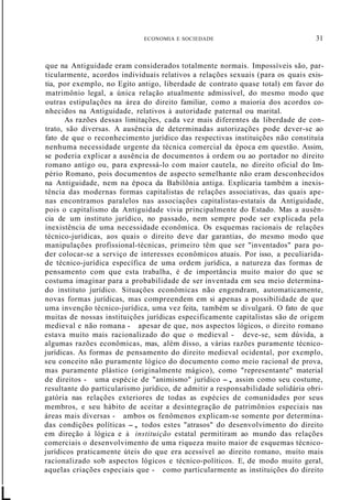ECONOMIA E SOCIEDADE 31
L
que na Antiguidade eram considerados totalmente normais. Impossíveis são, par-
ticularmente, acordos individuais relativos a relações sexuais (para os quais exis-
tia, por exemplo, no Egito antigo, liberdade de contrato quase total) em favor do
matrimônio legal, a única relação atualmente admissível, do mesmo modo que
outras estipulações na área do direito familiar, como a maioria dos acordos co-
nhecidos na Antiguidade, relativos à autoridade paternal ou marital.
As razões dessas limitações, cada vez mais diferentes da liberdade de con-
trato, são diversas. A ausência de determinadas autorizações pode dever-se ao
fato de que o reconhecimento jurídico das respectivas instituições não constituía
nenhuma necessidade urgente da técnica comercial da época em questão. Assim,
se poderia explicar a ausência de documentos à ordem ou ao portador no direito
romano antigo ou, para expressá-lo com maior cautela, no direito oficial do Im-
pério Romano, pois documentos de aspecto semelhante não eram desconhecidos
na Antiguidade, nem na época da Babilônia antiga. Explicaria também a inexis-
tência das modernas formas capitalistas de relações associativas, das quais ape-
nas encontramos paralelos nas associações capitalistas-estatais da Antiguidade,
pois o capitalismo da Antiguidade vivia principalmente do Estado. Mas a ausên-
cia de um instituto jurídico, no passado, nem sempre pode ser explicada pela
inexistência de uma necessidade econômica. Os esquemas racionais de relações
técnico-jurídicas, aos quais o direito deve dar garantias, do mesmo modo que
manipulações profissional-técnicas, primeiro têm que ser "inventados" para po-
der colocar-se a serviço de interesses econômicos atuais. Por isso, a peculiarida-
de técnico-jurídica específica de uma ordem jurídica, a natureza das formas de
pensamento com que esta trabalha, é de importância muito maior do que se
costuma imaginar para a probabilidade de ser inventada em seu meio determina-
do instituto jurídico. Situações econômicas não engendram, automaticamente,
novas formas jurídicas, mas compreendem em si apenas a possibilidade de que
uma invenção técnico-jurídica, uma vez feita, também se divulgará. O fato de que
muitas de nossas instituições jurídicas especificamente capitalistas são de origem
medieval e não romana - apesar de que, nos aspectos lógicos, o direito romano
estava muito mais racionalizado do que o medieval - deve-se, sem dúvida, a
algumas razões econômicas, mas, além disso, a várias razões puramente técnico-
jurídicas. As formas de pensamento do direito medieval ocidental, por exemplo,
seu conceito não puramente lógico do documento como meio racional de prova,
mas puramente plástico (originalmente mágico), como "representante" material
de direitos - uma espécie de "animismo" jurídico -, assim como seu costume,
resultante do particularismo jurídico, de admitir a responsabilidade solidária obri-
gatória nas relações exteriores de todas as espécies de comunidades por seus
membros, e seu hábito de aceitar a desintegração de patrimônios especiais nas
áreas mais diversas - ambos os fenômenos explicam-se somente por determina-
das condições políticas -, todos estes "atrasos" do desenvolvimento do direito
em direção à lógica e à instituição estatal permitiram ao mundo das relações
comerciais o desenvolvimento de uma riqueza muito maior de esquemas técnico-
jurídicos praticamente úteis do que era acessível ao direito romano, muito mais
racionalizado sob aspectos lógicos e técnico-políticos. E, de modo muito geral,
aquelas criações especiais que - como particularmente as instituições do direito
 
