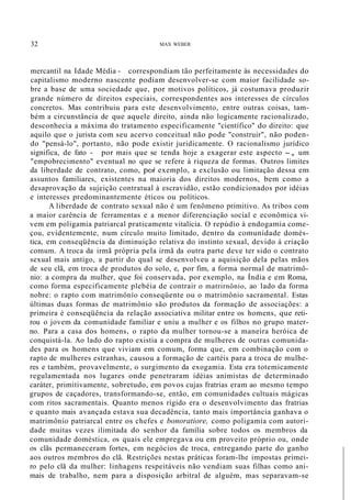 32 MAX WEBER
mercantil na Idade Média - correspondiam tão perfeitamente às necessidades do
capitalismo moderno nascente podiam desenvolver-se com maior facilidade so-
bre a base de uma sociedade que, por motivos políticos, já costumava produzir
grande número de direitos especiais, correspondentes aos interesses de círculos
concretos. Mas contribuiu para este desenvolvimento, entre outras coisas, tam-
bém a circunstância de que aquele direito, ainda não logicamente racionalizado,
desconhecia a máxima do tratamento especificamente "científico" do direito: que
aquilo que o jurista com seu acervo conceitual não pode "construir", não poden-
do "pensá-lo", portanto, não pode existir juridicamente. O racionalismo jurídico
significa, de fato - por mais que se tenda hoje a exagerar este aspecto -, um
"empobrecimento" eventual no que se refere à riqueza de formas. Outros limites
da liberdade de contrato, como, por exemplo, a exclusão ou limitação dessa em
assuntos familiares, existentes na maioria dos direitos modernos, bem como a
desaprovação da sujeição contratual à escravidão, estão condicionados por idéias
e interesses predominantemente éticos ou políticos.
A liberdade de contrato sexual não é um fenômeno primitivo. As tribos com
a maior carência de ferramentas e a menor diferenciação social e econômica vi-
vem em poligamia patriarcal praticamente vitalícia. O repúdio à endogamia come-
çou, evidentemente, num círculo muito limitado, dentro da comunidade domés-
tica, em conseqüência da diminuição relativa do instinto sexual, devido à criação
comum. A troca da irmã própria pela irmã da outra parte deve ter sido o contrato
sexual mais antigo, a partir do qual se desenvolveu a aquisição dela pelas mãos
de seu clã, em troca de produtos do solo, e, por fim, a forma normal de matrimô-
nio: a compra da mulher, que foi conservada, por exemplo, na Índia e em Roma,
como forma especificamente plebéia de contrair o matrirnônio, ao lado da forma
nobre: o rapto com matrimônío conseqüente ou o matrimônio sacramental. Estas
últimas duas formas de matrimônio são produtos da formação de associações: a
primeira é conseqüência da relação associativa militar entre os homens, que reti-
rou o jovem da comunidade familiar e uniu a mulher e os filhos no grupo mater-
no. Para a casa dos homens, o rapto da mulher tornou-se a maneira heróica de
conquistá-la. Ao lado do rapto existia a compra de mulheres de outras comunida-
des para os homens que viviam em comum, forma que, em combinação com o
rapto de mulheres estranhas, causou a formação de cartéis para a troca de mulhe-
res e também, provavelmente, o surgimento da exogamia. Esta era totemicamente
regulamentada nos lugares onde penetraram idéias animistas de determinado
caráter, primitivamente, sobretudo, em povos cujas fratrias eram ao mesmo tempo
grupos de caçadores, transformando-se, então, em comunidades cultuais mágicas
com ritos sacramentais. Quanto menos rígido era o desenvolvimento das fratrias
e quanto mais avançada estava sua decadência, tanto mais importância ganhava o
matrimônio patriarcal entre os chefes e bonoratiore, como poligamia com autori-
dade muitas vezes ilimitada do senhor da família sobre todos os membros da
comunidade doméstica, os quais ele empregava ou em proveito próprio ou, onde
os clãs permaneceram fortes, em negócios de troca, entregando parte do ganho
aos outros membros do clã. Restrições nestas práticas foram-lhe impostas primei-
ro pelo clã da mulher: linhagens respeitáveis não vendiam suas filhas como ani-
mais de trabalho, nem para a disposição arbitral de alguém, mas separavam-se
 