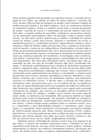 ECONOMIA E SOCIEDADE 33
L
delas somente quando eram garantidas sua segurança pessoal e a posição privile-
giada de seus filhos, em relação aos filhos de outras mulheres e escravas Em
troca, davam à filha um dote ao entregá-la ao marido: assim surgiram os papéis da
mulher principal legítima e dos filhos legítimos, isto é, as características jurídicas
do matrimônio legítimo. O dote e o contrato escrito sobre o sustento permanente
da mulher, a pensão de viuvez e a indenização em caso de repúdio, como tam-
bém sobre a situação jurídica de seus filhos, tornaram-se características distinti-
vas do matrimônio perfeitamente válido, em oposição a todas as demais uniões
sexuais. Ao lado deste, porém, desenvolveu-se também a liberdade de contrato
sexual nas formas e graus mais diversos. Surgiram o matrimônio de serviço, o
matrimônio de prova e o matrimônio de prazer, temporalmente limitado, e preci-
samente as filhas de famílias nobres procuravam evitar a sujeição ao poder patri-
arcal do marido e conservar sua independência. Paralelamente, existiam todas as
formas de prostituição propriamente dita, isto é, da prestação de serviços eróticos
em troca de remuneração concreta, em oposição à sustentação econômica perma-
nente que continuou específica do matrimônio. A prostituição, tanto a heterosse-
xual quanto a homossexual, é tão antiga quanto a possibilidade de obter por ela
uma remuneração. Por outro lado, dificilmente houve, em algum lugar, uma co-
munidade em que este tipo de atividade lucrativa não fosse considerado infa-
mante. A valorização especificamente ética e política do matrimônio formalmente
perfeito, importante para a finalidade militar e de culto de procriar filhos legíti-
mos, intensificou esta difamação, ainda que não a criasse. Entre o matrimônio e a
prostituição existia, particularmente na nobreza, o concubinato, a relação sexual
permanente com escravas, mulheres secundárias ou heteras, bailadeiras e seme-
lhantes, mulheres que viviam livres do matrimônio legítimo, num matrimônio
grosseiro ou sublimado ("livre"). A decisão sobre a situação dos filhos destes
matrimônios cabia, na maioria dos casos, ao livre-arbítrio do pai, na medida em
que não era impossibilitada pelo direito de monopólio dos filhos da mulher prin-
cipal. Restrições mais rígidas foram estabelecidas a esse respeito pela associação
monopolista de cidadãos, que reservou os privilégios político-econômicos de
cidadania aos filhos de cidadãos e cidadãs', como ocorreu, em escala especial-
mente ampla, na democracia da Antiguidade. Mas aconteceu também na religião
profética, pelas razões já mencionadas. Em oposição à liberdade de contrato se-
xual do Egito da Antiguidade, condicionada pela carência de direitos políticos
dos súditos, o direito romano antigo condenou todos os contratos sexuais, exce-
to o matrimônio e, para determinadas situações, o concubinato, como causae
turpes. O concubinato como matrimônio concessionado com direitos limitados
foi definitivamente proscrito pelo último concílio lateranense (1516) e depois
pela Reforma. A livre disposição do pai sobre os filhos foi cada vez mais limitada,
primeiro, pelo direito sagrado, mais tarde, por razões militares e políticas e, por
fim, por motivos éticos, até ser, afinal, completamente eliminada.
Qualquer retorno à liberdade de contrato sexual é hoje mais impossível do
que nunca. A maioria das mulheres protestaria contra a liberdade da luta de
concorrência pelo homem, luta que, como mostram as fontes egípcias, aumenta
enormemente as chances das mulheres eroticamente atraentes, em prejuízo das
outras. Da mesma forma, todos os poderes tradicionalmente éticos, sobretudo a
 