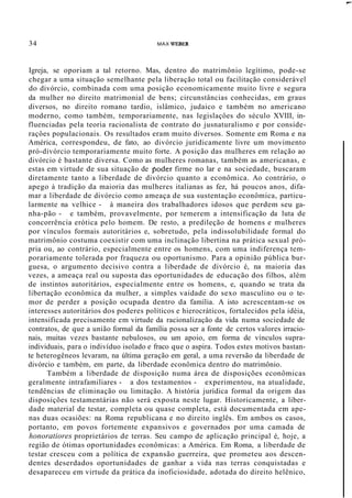34 MAX WEBER
,....
Igreja, se oporiam a tal retorno. Mas, dentro do matrimônio legítimo, pode-se
chegar a uma situação semelhante pela liberação total ou facilitação considerável
do divórcio, combinada com uma posição economicamente muito livre e segura
da mulher no direito matrimonial de bens; circunstâncias conhecidas, em graus
diversos, no direito romano tardio, islâmico, judaico e também no americano
moderno, como também, temporariamente, nas legislaçôes do século XVIII, in-
fluenciadas pela teoria racionalista de contrato do jusnaturalismo e por conside-
raçôes populacionais. Os resultados eram muito diversos. Somente em Roma e na
América, correspondeu, de fato, ao divórcio juridicamente livre um movimento
pró-divórcio temporariamente muito forte. A posição das mulheres em relação ao
divórcio é bastante diversa. Como as mulheres romanas, também as americanas, e
estas em virtude de sua situação de poder firme no lar e na sociedade, buscaram
diretamente tanto a liberdade de divórcio quanto a econômica. Ao contrário, o
apego à tradição da maioria das mulheres italianas as fez, há poucos anos, difa-
mar a liberdade de divórcio como ameaça de sua sustentação econômica, particu-
larmente na velhice - à maneira dos trabalhadores idosos que perdem seu ga-
nha-pão - e também, provavelmente, por temerem a intensificação da luta de
concorrência erótica pelo homem. De resto, a predileção de homens e mulheres
por vínculos formais autoritários e, sobretudo, pela indissolubilidade formal do
matrimônio costuma coexistir com uma inclinação libertina na prática sexual pró-
pria ou, ao contrário, especialmente entre os homens, com uma indiferença tem-
porariamente tolerada por fraqueza ou oportunismo. Para a opinião pública bur-
guesa, o argumento decisivo contra a liberdade de divórcio é, na maioria das
vezes, a ameaça real ou suposta das oportunidades de educação dos filhos, além
de instintos autoritários, especialmente entre os homens, e, quando se trata da
libertação econômica da mulher, a simples vaidade do sexo masculino ou o te-
mor de perder a posição ocupada dentro da família. A isto acrescentam-se os
interesses autoritários dos poderes políticos e hierocráticos, fortalecidos pela idéia,
intensificada precisamente em virtude da racionalização da vida numa sociedade de
contratos, de que a união formal da família possa ser a fonte de certos valores irracio-
nais, muitas vezes bastante nebulosos, ou um apoio, em forma de vínculos supra-
individuais, para o indivíduo isolado e fraco que o aspira. Todos estes motivos bastan-
te heterogêneos levaram, na última geração em geral, a uma reversão da liberdade de
divórcio e também, em parte, da liberdade econômica dentro do matrimônio.
Também a liberdade de disposição numa área de disposições econômicas
geralmente intrafamiliares - a dos testamentos - experimentou, na atualidade,
tendências de eliminação ou limitação. A história jurídica formal da origem das
disposições testamentárias não será exposta neste lugar. Historicamente, a liber-
dade material de testar, completa ou quase completa, está documentada em ape-
nas duas ocasiões: na Roma republicana e no direito inglês. Em ambos os casos,
portanto, em povos fortemente expansivos e governados por uma camada de
honoratiores proprietários de terras. Seu campo de aplicação principal é, hoje, a
região de ótimas oportunidades econômicas: a América. Em Roma, a liberdade de
testar cresceu com a política de expansão guerreira, que prometeu aos descen-
dentes deserdados oportunidades de ganhar a vida nas terras conquistadas e
desapareceu em virtude da prática da inoficiosidade, adotada do direito helênico,
 