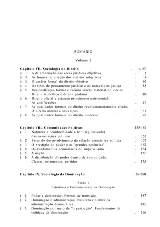 SUMÁRIO
Volume 2
Capítulo VII. Sociologia do Direito .
§ 1. A diferenciação das áreas jurídicas objetivas .
§ 2. As formas de criação dos direitos subjetivos .
§ 3. O caráter formal do direito objetivo .
§ 4. Os tipos de pensamento jurídico e os notáveis na justiça .
§ 5. Racionalização formal e racionalização material do direito.
Direito teocrático e direito profano .
§ 6. Direito oficial e estatuto principesco patrimonial.
As codificações .
§ 7. As qualidades formais do direito revolucionariamente criado.
O direito natural e seus tipos , .
§ 8. As qualidades formais do direito moderno .
1-153
1
14
67
85
100
117
133
142
155
157
162
164
172
175
§ 2.
§ 3.
§ 4.
§ 5.
§ 6.
Capítulo VIII. Comunidades Políticas 155-186
§ 1. Natureza e "conformidade à lei" (legitimidade)
das associações políticas .
Fases de desenvolvimento da relação associativa política .
O prestígio do poder e as "grandes potências" .
Os fundamentos económicos do imperialismo .
A nação .
A distribuição do poder dentro de comunidade.
Classes, estamentos, partidos .
Capítulo IX. Sociologia da Dominação 187-580
Seção 1
Estruturas e Funcionamento da Dominação
§ 1.
§ 2.
§ 3.
Poder e dominação. Formas de transição .
Dominação e administração. Natureza e limites da
administração democrática .
Dominação por meio de "organização". Fundamentos da
validade da dominação .
187
193
196
 