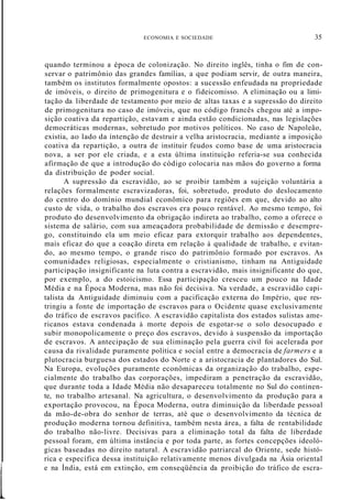 ECONOMIA E SOCIEDADE 35
l
quando terminou a época de colonização. No direito inglês, tinha o fim de con-
servar o patrimônio das grandes famílias, a que podiam servir, de outra maneira,
também os institutos formalmente opostos: a sucessão enfeudada na propriedade
de imóveis, o direito de primogenitura e o fideicomisso. A eliminação ou a limi-
tação da liberdade de testamento por meio de altas taxas e a supressão do direito
de primogenitura no caso de imóveis, que no código francês chegou até a impo-
sição coativa da repartição, estavam e ainda estão condicionadas, nas legislações
democráticas modernas, sobretudo por motivos políticos. No caso de Napoleão,
existia, ao lado da intenção de destruir a velha aristocracia, mediante a imposição
coativa da repartição, a outra de instituir feudos como base de uma aristocracia
nova, a ser por ele criada, e a esta última instituição referia-se sua conhecida
afirmação de que a introdução do código colocaria nas mãos do governo a forma
da distribuição de poder social.
A supressão da escravidão, ao se proibir também a sujeição voluntária a
relações formalmente escravizadoras, foi, sobretudo, produto do deslocamento
do centro do domínio mundial econômico para regiões em que, devido ao alto
custo de vida, o trabalho dos escravos era pouco rentável. Ao mesmo tempo, foi
produto do desenvolvimento da obrigação indireta ao trabalho, como a oferece o
sistema de salário, com sua ameaçadora probabilidade de demissão e desempre-
go, constituindo ela um meio eficaz para extorquir trabalho aos dependentes,
mais eficaz do que a coação direta em relação à qualidade de trabalho, e evitan-
do, ao mesmo tempo, o grande risco do patrimônio formado por escravos. As
comunidades religiosas, especialmente o cristianismo, tinham na Antiguidade
participação insignificante na luta contra a escravidão, mais insignificante do que,
por exemplo, a do estoicismo. Essa participação cresceu um pouco na Idade
Média e na Época Moderna, mas não foi decisiva. Na verdade, a escravidão capi-
talista da Antiguidade diminuiu com a pacificação externa do Império, que res-
tringiu a fonte de importação de escravos para o Ocidente quase exclusivamente
do tráfico de escravos pacífico. A escravidão capitalista dos estados sulistas ame-
ricanos estava condenada à morte depois de esgotar-se o solo desocupado e
subir monopolicamente o preço dos escravos, devido à suspensão da importação
de escravos. A antecipação de sua eliminação pela guerra civil foi acelerada por
causa da rivalidade puramente política e social entre a democracia de farmers e a
plutocracia burguesa dos estados do Norte e a aristocracia de plantadores do Sul.
Na Europa, evoluções puramente econômicas da organização do trabalho, espe-
cialmente do trabalho das corporações, impediram a penetração da escravidão,
que durante toda a Idade Média não desapareceu totalmente no Sul do continen-
te, no trabalho artesanal. Na agricultura, o desenvolvimento da produção para a
exportação provocou, na Época Moderna, outra diminuição da liberdade pessoal
da mão-de-obra do senhor de terras, até que o desenvolvimento da técnica de
produção moderna tornou definitiva, também nesta área, a falta de rentabilidade
do trabalho não-livre. Decisivas para a eliminação total da falta de liberdade
pessoal foram, em última instância e por toda parte, as fortes concepções ideoló-
gicas baseadas no direito natural. A escravidão patriarcal do Oriente, sede histó-
rica e específica dessa instituição relativamente menos divulgada na Ásia oriental
e na Índia, está em extinção, em conseqüência da proibição do tráfico de escra-
 