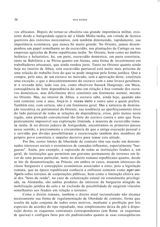 36 MAX WEBER
,....
vos africanos. Depois de tornar-se obsoleta sua grande importância militar, exis-
tente desde a Antiguidade egípcia até a Idade Média tardia, em virtude da técnica
guerreira dos exércitos mercenários, está também diminuindo, rapidamente, sua
importância económica, que nunca foi muito grande. No Oriente, jamais desem-
penhou um papel semelhante ao da escravidão, nas plantações de Cartago ou nas
empresas agrícolas da Roma republicana tardia. No Oriente, bem como no âmbito
helênico e helenístico, foi, em parte, escravidão doméstica, em parte constituiu,
tanto na Babilónia e na Pérsia quanto em Atenas, uma forma de investimento em
trabalhadores artesanais, que ainda rendeu juros. Tanto no Oriente quanto ainda
hoje no interior da África, esta escravidão patriarcal está muito mais próxima de
uma relação de trabalho livre do que se pode imaginar pela forma jurídica. Que a
compra, pelo amo, de um escravo no mercado, sem a aprovação deste, constituía
uma exceção, e que o descontentamento do escravo com o amo levava geralmen-
te à revenda dele; tudo isso era, como observou Snouck Hurgronje, em Meca,
conseqüência da forte dependência do amo em relação à boa vontade dos escra-
vos domésticos, mas dificilmente deve constituir um fenómeno normal, mesmo
no Oriente. Mas, no interior da África, o escravo sabe, ainda hoje, quando não
está contente com o amo, forçá-lo à noxae datio a outro amo a quem prefere.
Também este, com certeza, não é um fenómeno geral. Mas a natureza da domina-
ção teocrática ou patrimonial do Oriente, sua tendência ao aperfeiçoamento ético
do lado patriarcal de todas as relações de dependência, criou, pelo menos nesta
região, uma proteção convencional tão forte do escravo contra o amo que ficou
praticamente impossível sua exploração ilimitada, à maneira da escravidão roma-
na tardia. Já no direito judaico da Antiguidade, encontramos os primeiros passos
nesse sentido, e precisamente a circunstância de que a antiga execução pessoal e
a servidão por dívidas possibilitaram a escravização também dos membros do
próprio povo constituiu o impulso decisivo para tomar esta atitude.
Por fim, certos limites da liberdade de contrato têm sua razão em determi-
nados interesses sociais e económicos de camadas influentes, especialmente "bur-
guesas". Assim, por exemplo, a supressão de todas as instituições feudais e, em
geral, de instituições que permitem um gravame permanente de terrenos em fa-
vor de uma pessoa particular, tanto no direito romano republicano quanto, desde
as leis de desamortização, na Prússia: em ambos os casos, atuaram interesses de
classe burgueses e concepções económicas associadas a estes, pois a legislação
romana, que na época republicana conhecia a enfiteuse somente como ager uec-
figa/is sobre terrenos de corporações públicas, bem como a limitação efetiva atu-
al dos "bens de renda", no caso da colonização estatal ou estatalmente privilegi-
ada, na Alemanha, são ambas produtos do interesse da burguesia atingida na
mobilização jurídica do solo e na exclusão da possibilidade de surgirem vínculos
semelhantes aos feudais em relação a terrenos.
Como o direito romano, também o direito atual racionalizado não alcança
tecnicamente sua forma de regulamentação da liberdade de contrato, forma que
resulta da ação conjunta de todos estes motivos, mediante a proibição por leis
especiais de acordos do tipo repudiado, mas simplesmente deixa de pôr à dispo-
sição destes os esquemas contratuais correspondentes (em Roma: os esquemas
de queixa) e configura fatos por ele padronizados quanto às suas conseqüências
 