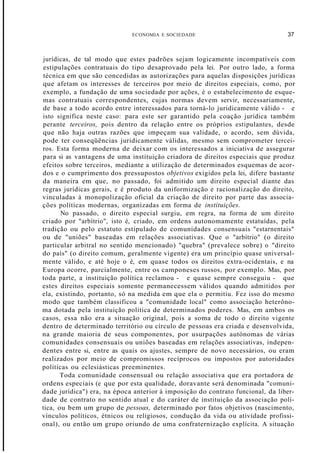 ECONOMIA E SOCIEDADE 37
jurídicas, de tal modo que estes padrões sejam logicamente incompatíveis com
estipulações contratuais do tipo desaprovado pela lei. Por outro lado, a forma
técnica em que são concedidas as autorizações para aquelas disposições jurídicas
que afetam os interesses de terceiros por meio de direitos especiais, como, por
exemplo, a fundação de uma sociedade por ações, é o estabelecimento de esque-
mas contratuais correspondentes, cujas normas devem servir, necessariamente,
de base a todo acordo entre interessados para torná-lo juridicamente válido - e
isto significa neste caso: para este ser garantido pela coação jurídica também
perante terceiros, pois dentro da relação entre os próprios estipulantes, desde
que não haja outras razões que impeçam sua validade, o acordo, sem dúvida,
pode ter conseqüências juridicamente válidas, mesmo sem comprometer tercei-
ros. Esta forma moderna de deixar com os interessados a iniciativa de assegurar
para si as vantagens de uma instituição criadora de direitos especiais que produz
efeitos sobre terceiros, mediante a utilização de determinados esquemas de acor-
dos e o cumprimento dos pressupostos objetivos exigidos pela lei, difere bastante
da maneira em que, no passado, foi admitido um direito especial diante das
regras jurídicas gerais, e é produto da uniformização e racionalização do direito,
vinculadas à monopolização oficial da criação de direito por parte das associa-
ções políticas modernas, organizadas em forma de instituições.
No passado, o direito especial surgiu, em regra, na forma de um direito
criado por "arbítrio", isto é, criado, em ordens autonomamente estatuídas, pela
tradição ou pelo estatuto estipulado de comunidades consensuais "estarnentais"
ou de "uniões" baseadas em relações associativas. Que o "arbítrio" (o direito
particular arbitral no sentido mencionado) "quebra" (prevalece sobre) o "direito
do país" (o direito comum, geralmente vigente) era um princípio quase universal-
mente válido, e até hoje o é, em quase todos os direitos extra-ocidentais, e na
Europa ocorre, parcialmente, entre os camponeses russos, por exemplo. Mas, por
toda parte, a instituição política reclamou - e quase sempre conseguiu - que
estes direitos especiais somente permanecessem válidos quando admitidos por
ela, existindo, portanto, só na medida em que ela o permitiu. Fez isso do mesmo
modo que também classificou a "comunidade local" como associação heterôno-
ma dotada pela instituição política de determinados poderes. Mas, em ambos os
casos, essa não era a situação original, pois a soma de todo o direito vigente
dentro de determinado território ou círculo de pessoas era criada e desenvolvida,
na grande maioria de seus componentes, por usurpações autónomas de várias
comunidades consensuais ou uniões baseadas em relações associativas, indepen-
dentes entre si, entre as quais os ajustes, sempre de novo necessários, ou eram
realizados por meio de compromissos recíprocos ou impostos por autoridades
políticas ou eclesiásticas preeminentes.
Toda comunidade consensual ou relação associativa que era portadora de
ordens especiais (e que por esta qualidade, doravante será denominada "comuni-
dade jurídica") era, na época anterior à imposição do contrato funcional, da liber-
dade de contrato no sentido atual e do caráter de instituição da associação polí-
tica, ou bem um grupo de pessoas, determinado por fatos objetivos (nascimento,
vínculos políticos, étnicos ou religiosos, condução da vida ou atívídade profissi-
onal), ou então um grupo oriundo de uma confraternização explícita. A situação
 