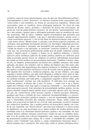 38 MAX WEBER
primitiva, como já vimos anteriormente, era a de que um "procedimento jurídico",
correspondente a nosso "processo", se realizava somente entre associações dife-
rentes (clãs) e seus membros, na forma de um processo expiatório. Dentro das
associações, entre os membros, havia arbitragem patriarcal. No início de toda
história do direito, temos, portanto, o dualismo do direito das associações, do
ponto de vista do poder político crescente: de seu direito "autonomamente" cria-
do e das normas vigentes para a arbitragem praticada entre os membros da mes-
ma associação. Mas já temos, também, aquela circunstância que perturba essa
situação aparentemente simples: a de que o indivíduo pertence, muitas vezes, a
várias associações pessoais, e isto já nas fases de desenvolvimento mais remotas
a que temos acesso. Mesmo assim, a sujeição a um direito especial constituía, em
princípio, uma qualidade estritamente pessoal, um "privilégio" adquirido por usur-
pação ou concessão e, portanto, um monopólio dos participantes, os quais, em
virtude do direito à sua aplicação, se tornavam "consertes jurídicos". De acordo
com isso, nas associações politicamente unidas por um poder senhorial comum,
como o império persa, o romano, o franco ou os impérios islâmicos, o direito
aplicável pelas instâncias judiciais do poder político unitário era diferente para
cada associação parcial étnica ou religiosa ou política subordinada (associação
de cidade ou tribo jurídica ou precariamente autónoma). Também o direito roma-
no era, no Império, primeiramente um direito dos cidadãos romanos, não sendo
aplicado, em parte, nas relações com os súditos do Império que não eram cida-
dãos. Os súditos não-muçulmanos dos impérios islâmicos (e também os membros
das quatro escolas jurídicas ortodoxas) vivem de acordo com os próprios direitos.
Mas 'quando não recorrem a instâncias próprias, mas ao juiz islâmico, este julga
segundo o direito islâmico, por não estar obrigado a conhecer outro, pois os não-
muçulmanos são meros "súditos", Os integrantes do império medieval, ao contrá-
rio, podiam reclamar, por toda parte, o julgamento segundo o direito tribal, pelo
qual "confessaram" orientar sua vida (profiteri). O indivíduo leva consigo sua
confissão jurídica. O direito não é uma lex terrae - como veio a ser o direito
inglês dos tribunais reais logo após a conquista normanda -, mas privilégio de
uma associação pessoal. Esse princípio da personalidade jurídica, porém, era tão
pouco absoluto naquela época quanto hoje o princípio oposto, pois era inevitá-
vel que nas controvérsias entre pessoas sujeitas a direitos pessoais diferentes,
qualquer que fosse a solução do caso, surgissem incompatibilidades e a necessi-
dade de certos princípios jurídicos comuns, e esta foi aumentando rapidamente
com a intensidade crescente das relações comerciais. Nasce, então, como em
Roma, um ius gentium ao lado do ius civile de cada associação, acessível somente
aos respectivos membros. Ou o senhor político ou hierocrático impõe, em virtu-
de de seu irnperium, um "direito oficial", que para seus tribunais é o único (como
na Inglaterra), ou uma associação nova, quase sempre de caráter político-local,
confunde entre si os diferentes direitos pessoais, quanto a seu conteúdo. Os mais
antigos direitos urbanos italianos conservam a noção de que os cidadãos decla-
ram viver de acordo com o direito longobardo, mas, numa variação característica
do pensamento jurídico mais antigo, foi a ciuitas, a totalidade dos cidadãos, que
adotou como "confissão" este direito e, como complemento funcional deste, o
direito romano (ou o contrário). Por outro lado, todas as uniões arbitrárias dese-
 