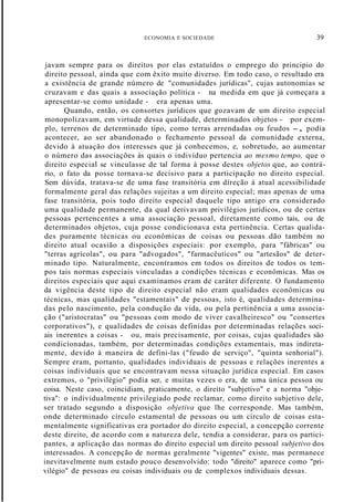 ECONOMIA E SOCIEDADE 39
javam sempre para os direitos por elas estatuídos o emprego do principio do
direito pessoal, ainda que com êxito muito diverso. Em todo caso, o resultado era
a existência de grande número de "comunidades jurídicas", cujas autonomias se
cruzavam e das quais a associação política - na medida em que já começara a
apresentar-se como unidade - era apenas uma.
Quando, então, os consortes jurídicos que gozavam de um direito especial
monopolizavam, em virtude dessa qualidade, determinados objetos - por exem-
plo, terrenos de determinado tipo, como terras arrendadas ou feudos -, podia
acontecer, ao ser abandonado o fechamento pessoal da comunidade externa,
devido à atuação dos interesses que já conhecemos, e, sobretudo, ao aumentar
o número das associações às quais o indivíduo pertencia ao mesmo tempo, que o
direito especial se vinculasse de tal forma à posse destes objetos que, ao contrá-
rio, o fato da posse tornava-se decisivo para a participação no direito especial.
Sem dúvida, tratava-se de uma fase transitória em díreção à atual acessibilidade
formalmente geral das relações sujeitas a um direito especial; mas apenas de uma
fase transitória, pois todo direito especial daquele tipo antigo era considerado
uma qualidade permanente, da qual derivavam privilégios jurídicos, ou de certas
pessoas pertencentes a uma associação pessoal, diretamente como tais, ou de
determinados objetos, cuja posse condicionava esta pertinência. Certas qualida-
des puramente técnicas ou econômicas de coisas ou pessoas dão também no
direito atual ocasião a disposições especiais: por exemplo, para "fábricas" ou
"terras agrícolas", ou para "advogados", "farmacêuticos" ou "artesãos" de deter-
minado tipo. Naturalmente, encontramos em todos os direitos de todos os tem-
pos tais normas especiais vinculadas a condições técnicas e econômicas. Mas os
direitos especiais que aqui examinamos eram de caráter diferente. O fundamento
da vigência deste tipo de direito especial não eram qualidades econômicas ou
técnicas, mas qualidades "estamentais" de pessoas, isto é, qualidades determina-
das pelo nascimento, pela condução da vida, ou pela pertinência a uma associa-
ção ("aristocratas" ou "pessoas com modo de viver cavalheiresco" ou "consertes
corporativos"), e qualidades de coisas definidas por determinadas relações soci-
ais inerentes a coisas - ou, mais precisamente, por coisas, cujas qualidades são
condicionadas, também, por determinadas condições estamentais, mas indireta-
mente, devido à maneira de defini-las ("feudo de serviço", "quinta senhorial").
Sempre eram, portanto, qualidades individuais de pessoas e relações inerentes a
coisas individuais que se encontravam nessa situação jurídica especial. Em casos
extremos, o "privilégio" podia ser, e muitas vezes o era, de uma única pessoa ou
coisa. Neste caso, coincidiam, praticamente, o direito "subjetivo" e a norma "obje-
tiva": o individualmente privilegiado pode reclamar, como direito subjetivo dele,
ser tratado segundo a disposição objetiva que lhe corresponde. Mas também,
onde determinado círculo estamental de pessoas ou um círculo de coisas esta-
mentalmente significativas era portador do direito especial, a concepção corrente
deste direito, de acordo com a natureza dele, tendia a considerar, para os partici-
pantes, a aplicação das normas do direito especial um direito pessoal subjetivo dos
interessados. A concepção de normas geralmente "vigentes" existe, mas permanece
inevitavelmente num estado pouco desenvolvido: todo "direito" aparece como "pri-
vilégio" de pessoas ou coisas individuais ou de complexos individuais dessas.
 