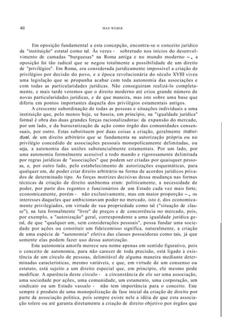40 MAX WEBER
Em oposição fundamental a esta concepção, encontra-se o conceito jurídico
da "instituição" estatal como tal. Às vezes - sobretudo nos inícios do desenvol-
vimento de camadas "burguesas" na Roma antiga e no mundo moderno -, a
oposição foi tão radical que se negou totalmente a possibilidade de um direito
de "privilégios". Em Roma, era considerada juridicamente impossível a criação de
privilégios por decisão do povo, e a época revolucionária do século XVIII viveu
uma legislação que se propunha acabar com toda autonomia das associações e
com todas as particularidades jurídicas. Não conseguiram realizá-lo completa-
mente, e mais tarde veremos que o direito moderno até criou grande número de
novas particularidades jurídicas, e de que maneira, mas isto sobre uma base que
diferiu em pontos importantes daquela dos privilégios estamentais antigos.
A crescente subordinação de todas as pessoas e situações individuais a uma
instituição que, pelo menos hoje, se baseia, em príncípio, na "igualdade jurídica"
formal é obra das duas grandes forças racionalizadoras: da expansão do mercado,
por um lado, e da burocratização da ação como órgão das comunidades consen-
suais, por outro. Estas substituem por duas coisas a criação, geralmente indivi-
dual, de um direito arbitrário que se fundamenta na autorização própria ou no
privilégio concedido de associações pessoais monopolicamente delimitadas, ou
seja, a autonomia das uniões substancialmente estamentais. Por um lado, por
uma autonomia formalmente acessível a todo mundo e rigorosamente delimitada
por regras jurídicas de "associações" que podem ser criadas por quaisquer pesso-
as, e, por outro lado, pelo estabelecimento de autorizações esquemáticas, para
qualquer um, de poder criar direito arbitrário na forma de acordos jurídicos priva-
dos de determinado tipo. As forças motrizes decisivas dessa mudança nas formas
técnicas da criação de direito autõnoma eram: politicamente, a necessidade de
poder, por parte dos regentes e funcionários de um Estado cada vez mais forte;
economicamente, porém - não exclusivamente, mas em maior proporção -, os
interesses daqueles que ambicionavam poder no mercado, isto é, dos economica-
mente privilegiados, em virtude de sua propriedade como tal ("situação de clas-
se"), na luta formalmente "livre" de preços e de concorrência no mercado, pois,
por exemplo, a "autorização" geral, correspondente a uma igualdade jurídica ge-
ral, de que "qualquer um, sem considerações pessoais", possa fundar uma socie-
dade por ações ou constituir um fideicomisso significa, naturalmente, a criação
de uma espécie de "autonomia" efetiva das classes possuidoras como tais, já que
somente elas podem fazer uso dessa autorização.
Esta autonomia amorfa merece seu nome apenas em sentido figurativo, pois
o conceito de autonomia, para não carecer de toda precisão, está ligado à exis-
tência de um círculo de pessoas, delimitável de alguma maneira mediante deter-
minadas características, mesmo variáveis, e que, em virtude de um consenso ou
estatuto, está sujeito a um direito especial que, em princípio, ele mesmo pode
modificar. A aparência deste círculo - a circunstância de ele ser uma associação,
uma sociedade por ações, uma comunidade, um estamento, uma corporação, um
sindicato ou um Estado vassalo - não tem importância para o conceito. Este
sempre é produto de uma monopolização da fase inicial da criação de direito por
parte da associação política, pois sempre existe nele a idéia de que esta associa-
ção tolere ou até garanta diretamente a criação de direito objetivo por órgãos que
 
