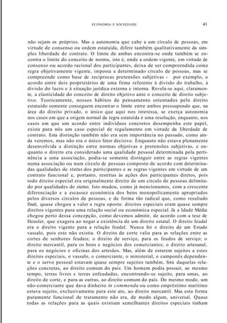 ECONOMIA E SOCIEDADE 41
não sejam os próprios. Mas a autonomia que cabe a um círculo de pessoas, em
virtude de consenso ou ordem estatuída, difere também qualitativamente da sim-
ples liberdade de contrato. O limite de ambas encontra-se onde também se en-
contra o limite do conceito de norma, isto é, onde a ordem vigente, em virtude de
consenso ou acordo racional dos participantes, deixa de ser compreendida como
regra objetivamente vigente, imposta a determinado círculo de pessoas, mas se
compreende como base de recíprocas pretensões subjetivas - por exemplo, o
acordo entre dois proprietários de uma firma referente à divisão do trabalho, à
divisão do lucro e à situação jurídica externa e interna. Revela-se aqui, claramen-
te, a elasticidade do conceito de direito objetivo ante o conceito de direito subje-
tivo. Teoricamente, nossos hábitos de pensamento orientados pelo direito
estatuído somente conseguem encontrar o limite entre ambos pressupondo que, na
área do direito privado, o único que aqui nos interessa, se exerça autonomia
nos casos em que a origem normal da regra estatuída é uma resolução, enquanto, nos
casos em que um acordo entre indivíduos concretos desempenha este papel,
exista para nós um caso especial de regulamento em virtude da liberdade de
contrato. Esta distinção também não era sem importância no passado, como ain-
da veremos, mas não era o único fator decisivo. Enquanto não estava plenamente
desenvolvida a distinção entre normas objetivas e pretensões subjetivas, e en-
quanto o direito era considerado uma qualidade pessoal determinada pela perti-
nência a uma associação, podia-se somente distinguir entre as regras vigentes
numa associação ou num círculo de pessoas composto de acordo com determina-
das qualidades de status dos participantes e as regras vigentes em virtude de um
contrato funcional e, portanto, restritas às ações dos participantes diretos, pois
todo direito especial era originalmente direito de um círculo de pessoas delimita-
do por qualidades de status. Isto mudou, como já mencionamos, com a crescente
diferenciação e a escassez económica dos bens monopolicamente apropriados
pelos diversos círculos de pessoas, e de forma tão radical que, como resultado
final, quase chegou a valer a regra oposta: direitos especiais eram quase sempre
direitos vigentes para uma relação social ou económica especial. Já a Idade Média
chegou perto dessa concepção, como devemos admitir, de acordo com a tese de
Heusler, que exagera ao negar a existência de um direito estatal. O direito feudal
era o direito vigente para a relação feudal. Nunca foi o direito de um Estado
vassalo, pois este não existiu. O direito de corte valia para as relações entre as
cortes de senhores feudais; o direito de serviço, para os feudos de serviço; o
direito mercantil, para os bens e negócios dos comerciantes; o direito artesanal,
para os negócios e oficinas dos artesãos. Mas, além de estarem sujeitos a estes
direitos especiais, o vassalo, o comerciante, o ministerial, o camponês dependen-
te e o servo pessoal estavam quase sempre sujeitos também, fora daquelas rela-
ções concretas, ao direito comum do país. Um homem podia possuir, ao mesmo
tempo, terras livres e terras enfeudadas, encontrando-se sujeito, para umas, ao
direito de corte, e para as outras, ao direito comum do país. Do mesmo modo, um
não-comerciante que dava dinheiro in commenda ou como empréstimo marítimo
estava sujeito, exclusivamente para este ato, ao direito mercantil. Mas esta forma
puramente funcional de tratamento não era, de modo algum, universal. Quase
todas as relações para as quais existiam semelhantes direitos especiais tinham
 